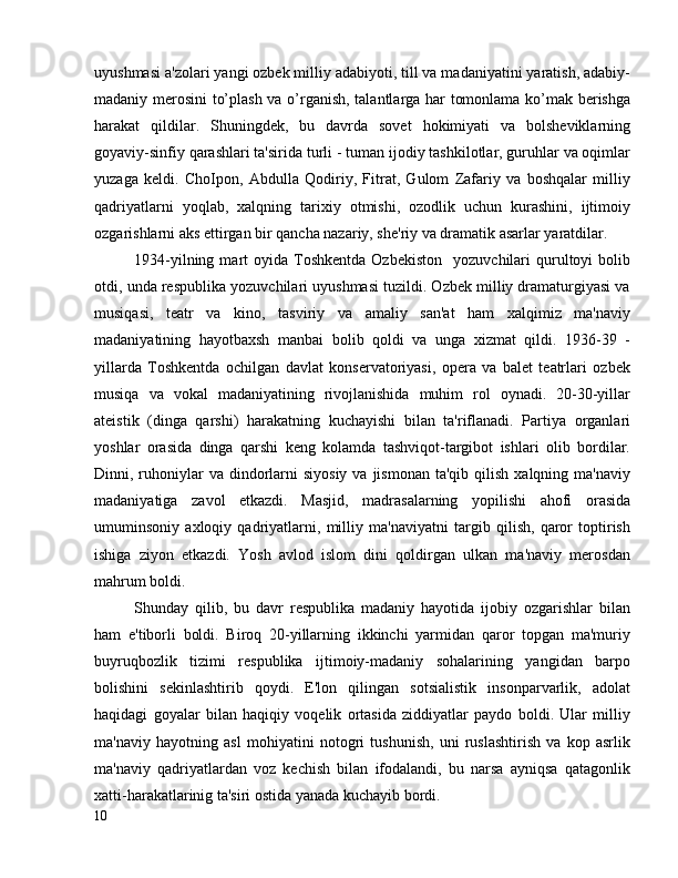 uyushmasi a'zolari yangi ozbek milliy adabiyoti, till va madaniyatini yaratish, adabiy-
madaniy merosini to’plash va o’rganish, talantlarga har tomonlama ko’mak berishga
harakat   qildilar.   Shuningdek,   bu   davrda   sovet   hokimiyati   va   bolsheviklarning
goyaviy-sinfiy qarashlari ta'sirida turli - tuman ijodiy tashkilotlar, guruhlar va oqimlar
yuzaga   keldi.   ChoIpon,   Abdulla   Qodiriy,   Fitrat,   Gulom   Zafariy   va   boshqalar   milliy
qadriyatlarni   yoqlab,   xalqning   tarixiy   otmishi,   ozodlik   uchun   kurashini,   ijtimoiy
ozgarishlarni aks ettirgan bir qancha nazariy, she'riy va dramatik asarlar yaratdilar.
1934-yilning  mart   oyida  Toshkentda  Ozbekiston     yozuvchilari   qurultoyi   bolib
otdi, unda respublika yozuvchilari uyushmasi tuzildi. Ozbek milliy dramaturgiyasi va
musiqasi,   teatr   va   kino,   tasviriy   va   amaliy   san'at   ham   xalqimiz   ma'naviy
madaniyatining   hayotbaxsh   manbai   bolib   qoldi   va   unga   xizmat   qildi.   1936-39   -
yillarda   Toshkentda   ochilgan   davlat   konservatoriyasi,   opera   va   balet   teatrlari   ozbek
musiqa   va   vokal   madaniyatining   rivojlanishida   muhim   rol   oynadi.   20-30-yillar
ateistik   (dinga   qarshi)   harakatning   kuchayishi   bilan   ta'riflanadi.   Partiya   organlari
yoshlar   orasida   dinga   qarshi   keng   kolamda   tashviqot-targibot   ishlari   olib   bordilar.
Dinni, ruhoniylar   va  dindorlarni  siyosiy  va  jismonan  ta'qib  qilish  xalqning ma'naviy
madaniyatiga   zavol   etkazdi.   Masjid,   madrasalarning   yopilishi   ahofi   orasida
umuminsoniy   axloqiy   qadriyatlarni,   milliy   ma'naviyatni   targib   qilish,   qaror   toptirish
ishiga   ziyon   etkazdi.   Yosh   avlod   islom   dini   qoldirgan   ulkan   ma'naviy   merosdan
mahrum boldi. 
Shunday   qilib,   bu   davr   respublika   madaniy   hayotida   ijobiy   ozgarishlar   bilan
ham   e'tiborli   boldi.   Biroq   20-yillarning   ikkinchi   yarmidan   qaror   topgan   ma'muriy
buyruqbozlik   tizimi   respublika   ijtimoiy-madaniy   sohalarining   yangidan   barpo
bolishini   sekinlashtirib   qoydi.   E'lon   qilingan   sotsialistik   insonparvarlik,   adolat
haqidagi   goyalar   bilan   haqiqiy   voqelik   ortasida   ziddiyatlar   paydo   boldi.   Ular   milliy
ma'naviy   hayotning   asl   mohiyatini   notogri   tushunish,   uni   ruslashtirish   va   kop   asrlik
ma'naviy   qadriyatlardan   voz   kechish   bilan   ifodalandi,   bu   narsa   ayniqsa   qatagonlik
xatti-harakatlarinig ta'siri ostida yanada kuchayib bordi.
10