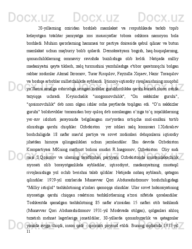 20-yillarning   oxiridan   boshlab   mamlakat   va   respublikada   tarkib   topib
kelayotgan   totalitar   jamiyatga   xos   xususiyatlar   tobora   oshkora   namoyon   bola
boshladi.   Muhim   qarorlarning   hammasi   tor   partiya   doirasida   qabul   qilinar   va   butun
mamlakat   uchun   majburiy   bolib   qolardi.   Demokratiyani   bogish,   haq-huquqlarning,
qonunchiliklarning   ommaviy   ravishda   buzilishiga   olib   keldi.   Natijada   milliy
madaniyatni   qayta   tiklash,   xalq   turmushini   yaxshilashga   e'tibor   qaratmoqchi   bolgan
rahbar xodimlar Akmal Ikromov, Turar Risqulov, Fayzulla Xojaev, Nazir Toraqulov
va boshqa arboblar millatchilikda ayblandi. Ijtimoiy-iqtisodiy rivojlanishning muqobil
yo’llarini amalga oshirishga uringan kishilar guruhbozlikka qarshi kurash shiori ostida
tazyiqqa   uchradi.   Keyinchalik   "inogomovchilik",   "On   sakkizlar   guruhi",
"qosimovchilik"   deb   nom   olgan   ishlar   osha   paytlarda   toqilgan   edi.   "O’n   sakkizlar
guruhi" bolsheviklar tomonidan boy-quloq deb nomlangan o’ziga to’q xojaliklarning
yer-suv   islohoti   jarayonida   belgilangan   me'yordan   ortiqcha   mol-mulkni   tortib
olinishiga   qarshi   chiqdilar.   Ozbekiston     yer   ishlari   xalq   komissari   I.Xidiraliev
boshchiligida   18   nafar   mas'ul   partiya   va   sovet   xodimlari   dehqonlarni   iqtisodiy
jihatdan   himoya   qilinganliklari   uchun   jazolandilar.   Shu   davrda   Ozbekiston
Kompartiyasi   MKning   matbuot   bolimi   mudiri   R.Inagomov,   Ozbekiston     Oliy   sudi
raisi   S.Qosimov   va   ularning   tarafdorlari   partiyani   Ozbekistonda   mustamlakachilik
siyosati   olib   borayotganlikda   aybladilar,   iqtisodiyot,   madaniyatning   mustaqil
rivojlanishiga   yol   ochib   berishni   talab   qildilar.   Natijada   nohaq   ayblanib,   qatagon
qilindilar.   1929-yil   oxirlarida   Munavvar   Qori   Abdurashidxonov   boshchiligidagi
"Milliy istiqlol" tashkilotining  a'zolari  qamoqqa olindilar. Ular  sovet  hokimiyatining
siyosatiga   qarshi   chiqqan   reaktsion   tashkilotlarning   a'zosi   sifatida   qoralandilar.
Toshkentda   qamalgan   tashkilotning   85   nafar   a'zosidan   15   nafari   otib   tashlandi
(Munavvar   Qori   Abdurashidxonov   1931-yil   Moskvada   otilgan),   qolganlari   ahloq
tuzatish   mehnat   lagerlariga   jonatildilar,   30-yillarda   qonunbuzarlik   va   qatagonlar
yanada avjga chiqdi, inson qadr - qimmati  poymol  etildi. Buning oqibatida 1937-yil
11