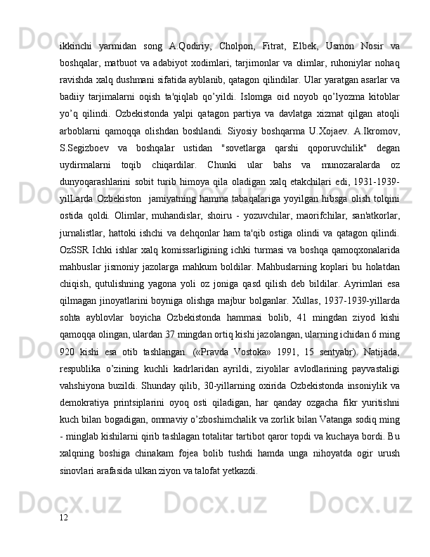 ikkinchi   yarmidan   song   A.Qodiriy,   Cholpon,   Fitrat,   Elbek,   Usmon   Nosir   va
boshqalar,   matbuot   va   adabiyot   xodimlari,   tarjimonlar   va   olimlar,   ruhoniylar   nohaq
ravishda xalq dushmani sifatida ayblanib, qatagon qilindilar. Ular yaratgan asarlar va
badiiy   tarjimalarni   oqish   ta'qiqlab   qo’yildi.   Islomga   oid   noyob   qo’lyozma   kitoblar
yo’q   qilindi.   Ozbekistonda   yalpi   qatagon   partiya   va   davlatga   xizmat   qilgan   atoqli
arboblarni   qamoqqa   olishdan   boshlandi.   Siyosiy   boshqarma   U.Xojaev.   A.Ikromov,
S.Segizboev   va   boshqalar   ustidan   "sovetlarga   qarshi   qoporuvchilik"   degan
uydirmalarni   toqib   chiqardilar.   Chunki   ular   bahs   va   munozaralarda   oz
dunyoqarashlarini   sobit   turib   himoya   qila   oladigan   xalq   etakchilari   edi,   1931-1939-
yilLarda   Ozbekiston     jamiyatning   hamma   tabaqalariga   yoyilgan   hibsga   olish   tolqini
ostida   qoldi.   Olimlar,   muhandislar,   shoiru   -   yozuvchilar,   maorifchilar,   san'atkorlar,
jurnalistlar,   hattoki   ishchi   va   dehqonlar   ham   ta'qib   ostiga   olindi   va   qatagon   qilindi.
OzSSR  Ichki   ishlar   xalq  komissarligining  ichki  turmasi  va  boshqa  qamoqxonalarida
mahbuslar   jismoniy   jazolarga   mahkum   boldilar.   Mahbuslarning   koplari   bu   holatdan
chiqish,   qutulishning   yagona   yoli   oz   joniga   qasd   qilish   deb   bildilar.   Ayrimlari   esa
qilmagan jinoyatlarini boyniga olishga majbur  bolganlar. Xullas, 1937-1939-yillarda
sohta   ayblovlar   boyicha   Ozbekistonda   hammasi   bolib,   41   mingdan   ziyod   kishi
qamoqqa olingan, ulardan 37 mingdan ortiq kishi jazolangan, ularning ichidan 6 ming
920   kishi   esa   otib   tashlangan.   («Pravda   Vostoka»   1991,   15   sentyabr).   Natijada,
respublika   o’zining   kuchli   kadrlaridan   ayrildi,   ziyolilar   avlodlarining   payvastaligi
vahshiyona   buzildi.   Shunday   qilib,   30-yillarning   oxirida   Ozbekistonda   insoniylik   va
demokratiya   printsiplarini   oyoq   osti   qiladigan,   har   qanday   ozgacha   fikr   yuritishni
kuch bilan bogadigan, ommaviy o’zboshimchalik va zorlik bilan Vatanga sodiq ming
- minglab kishilarni qirib tashlagan totalitar tartibot qaror topdi va kuchaya bordi. Bu
xalqning   boshiga   chinakam   fojea   bolib   tushdi   hamda   unga   nihoyatda   ogir   urush
sinovlari arafasida ulkan ziyon va talofat yetkazdi.
12 