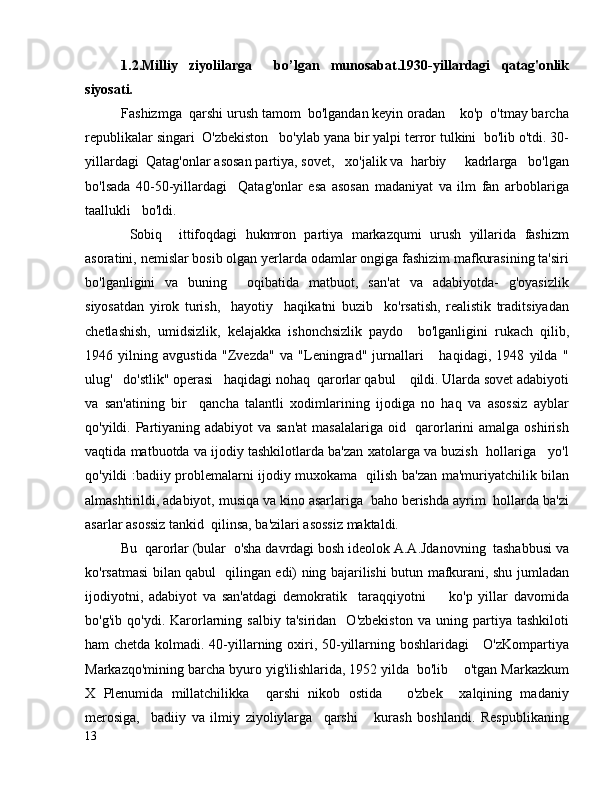 1.2.Milliy   ziyolilarga     bo’lgan   munosabat.1930-yillardagi   qatag'onlik
siyosati.
Fashizmga  qarshi urush tamom  bo'lgandan keyin oradan    ko'p  o'tmay barcha
republikalar singari  O'zbekiston   bo'ylab yana bir yalpi terror tulkini  bo'lib o'tdi. 30-
yillardagi  Qatag'onlar asosan partiya, sovet,   xo'jalik va  harbiy     kadrlarga   bo'lgan
bo'lsada   40-50-yillardagi     Qatag'onlar   esa   asosan   madaniyat   va   ilm   fan   arboblariga
taallukli   bo'ldi.
  Sobiq     ittifoqdagi   hukmron   partiya   markazqumi   urush   yillarida   fashizm
asoratini, nemislar bosib olgan yerlarda odamlar ongiga fashizim mafkurasining ta'siri
bo'lganligini   va   buning     oqibatida   matbuot,   san'at   va   adabiyotda-   g'oyasizlik
siyosatdan   yirok   turish,     hayotiy     haqikatni   buzib     ko'rsatish,   realistik   traditsiyadan
chetlashish,   umidsizlik,   kelajakka   ishonchsizlik   paydo     bo'lganligini   rukach   qilib,
1946   yilning   avgustida   "Zvezda"   va   "Leningrad"   jurnallari       haqidagi,   1948   yilda   "
ulug'   do'stlik" operasi   haqidagi nohaq  qarorlar qabul    qildi. Ularda sovet adabiyoti
va   san'atining   bir     qancha   talantli   xodimlarining   ijodiga   no   haq   va   asossiz   ayblar
qo'yildi. Partiyaning adabiyot  va san'at  masalalariga oid   qarorlarini amalga oshirish
vaqtida matbuotda va ijodiy tashkilotlarda ba'zan xatolarga va buzish  hollariga   yo'l
qo'yildi :badiiy problemalarni ijodiy muxokama   qilish ba'zan ma'muriyatchilik bilan
almashtirildi, adabiyot, musiqa va kino asarlariga  baho berishda ayrim  hollarda ba'zi
asarlar asossiz tankid  qilinsa, ba'zilari asossiz maktaldi.
Bu  qarorlar (bular  o'sha davrdagi bosh ideolok A.A.Jdanovning  tashabbusi va
ko'rsatmasi bilan qabul   qilingan edi) ning bajarilishi butun mafkurani, shu jumladan
ijodiyotni,   adabiyot   va   san'atdagi   demokratik     taraqqiyotni         ko'p   yillar   davomida
bo'g'ib   qo'ydi.  Karorlarning   salbiy   ta'siridan     O'zbekiston   va  uning   partiya   tashkiloti
ham chetda kolmadi. 40-yillarning oxiri, 50-yillarning boshlaridagi     O'zKompartiya
Markazqo'mining barcha byuro yig'ilishlarida, 1952 yilda  bo'lib    o'tgan Markazkum
X   Plenumida   millatchilikka     qarshi   nikob   ostida       o'zbek     xalqining   madaniy
merosiga,     badiiy   va   ilmiy   ziyoliylarga     qarshi       kurash   boshlandi.   Respublikaning
13 