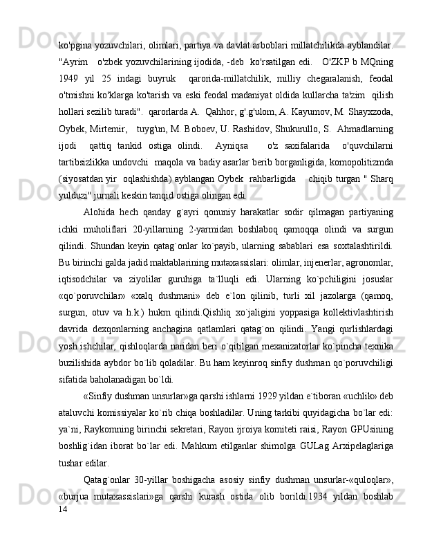 ko'pgina yozuvchilari, olimlari, partiya va davlat arboblari millatchilikda ayblandilar.
"Ayrim     o'zbek yozuvchilarining ijodida, -deb   ko'rsatilgan edi.     O'ZKP b MQning
1949   yil   25   indagi   buyruk     qarorida-millatchilik,   milliy   chegaralanish,   feodal
o'tmishni  ko'klarga ko'tarish va eski  feodal  madaniyat  oldida kullarcha ta'zim    qilish
hollari sezilib turadi".  qarorlarda A.  Qahhor, g'.g'ulom, A. Kayumov, M. Shayxzoda,
Oybek, Mirtemir,     tuyg'un, M. Boboev, U. Rashidov, Shukurullo, S.   Ahmadlarning
ijodi     qattiq   tankid   ostiga   olindi.     Ayniqsa       o'z   saxifalarida     o'quvchilarni
tartibsizlikka undovchi   maqola va badiy asarlar berib borganligida, komopolitizmda
(siyosatdan yir   oqlashishda) ayblangan Oybek   rahbarligida       chiqib turgan " Sharq
yulduzi" jurnali keskin tanqid ostiga olingan edi.
Alohida   hech   qanday   g`ayri   qonuniy   harakatlar   sodir   qilmagan   partiyaning
ichki   muholiflari   20-yillarning   2-yarmidan   boshlaboq   qamoqqa   olindi   va   surgun
qilindi.   Shundan   keyin   qatag`onlar   ko`payib,   ularning   sabablari   esa   soxtalashtirildi.
Bu birinchi galda jadid maktablarining mutaxassislari: olimlar, injenerlar, agronomlar,
iqtisodchilar   va   ziyolilar   guruhiga   ta`lluqli   edi.   Ularning   ko`pchiligini   josuslar
«qo`poruvchilar»   «xalq   dushmani»   deb   e`lon   qilinib,   turli   xil   jazolarga   (qamoq,
surgun,   otuv   va   h.k.)   hukm   qilindi.Qishliq   xo`jaligini   yoppasiga   kollektivlashtirish
davrida   dexqonlarning   anchagina   qatlamlari   qatag`on   qilindi.   Yangi   qurlishlardagi
yosh ishchilar, qishloqlarda naridan beri o`qitilgan mexanizatorlar ko`pincha texnika
buzilishida aybdor bo`lib qoladilar. Bu ham keyinroq sinfiy dushman qo`poruvchiligi
sifatida baholanadigan bo`ldi.
«Sinfiy dushman unsurlar»ga qarshi ishlarni 1929 yildan e`tiboran «uchlik» deb
ataluvchi komissiyalar ko`rib chiqa boshladilar. Uning tarkibi quyidagicha bo`lar edi:
ya`ni, Raykomning birinchi sekretari, Rayon ijroiya komiteti raisi, Rayon GPUsining
boshlig`idan   iborat   bo`lar   edi.   Mahkum   etilganlar   shimolga   GULag   Arxipelaglariga
tushar edilar.
Qatag`onlar   30-yillar   boshigacha   asosiy   sinfiy   dushman   unsurlar-«quloqlar»,
«burjua   mutaxassislari»ga   qarshi   kurash   ostida   olib   borildi.1934   yildan   boshlab
14