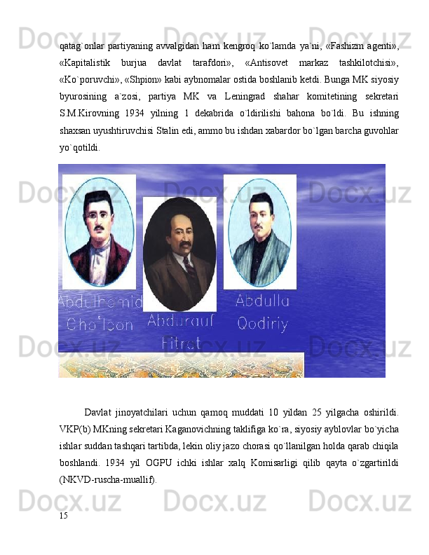 qatag`onlar   partiyaning   avvalgidan   ham   kengroq   ko`lamda   ya`ni,   «Fashizm   agenti»,
«Kapitalistik   burjua   davlat   tarafdori»,   «Antisovet   markaz   tashkilotchisi»,
«Ko`poruvchi», «Shpion» kabi aybnomalar ostida boshlanib ketdi. Bunga MK siyosiy
byurosining   a`zosi,   partiya   MK   va   Leningrad   shahar   komitetining   sekretari
S.M.Kirovning   1934   yilning   1   dekabrida   o`ldirilishi   bahona   bo`ldi.   Bu   ishning
shaxsan uyushtiruvchisi Stalin edi, ammo bu ishdan xabardor bo`lgan barcha guvohlar
yo`qotildi.
Davlat   jinoyatchilari   uchun   qamoq   muddati   10   yildan   25   yilgacha   oshirildi.
VKP(b) MKning sekretari Kaganovichning taklifiga ko`ra, siyosiy ayblovlar bo`yicha
ishlar suddan tashqari tartibda, lekin oliy jazo chorasi qo`llanilgan holda qarab chiqila
boshlandi.   1934   yil   OGPU   ichki   ishlar   xalq   Komisarligi   qilib   qayta   o`zgartirildi
(NKVD-ruscha-muallif).
15