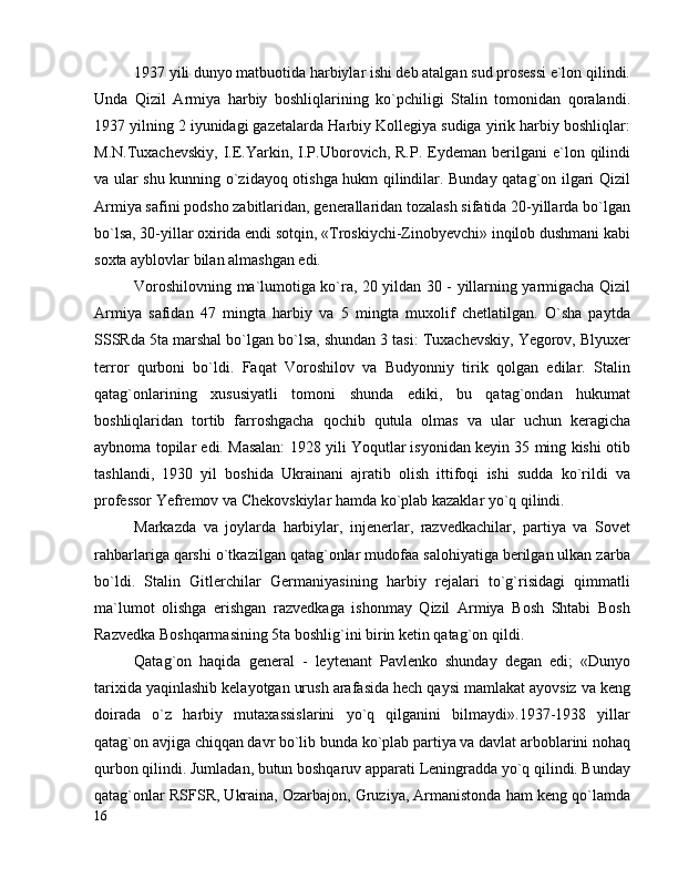 1937 yili dunyo matbuotida harbiylar ishi deb atalgan sud prosessi e`lon qilindi.
Unda   Qizil   Armiya   harbiy   boshliqlarining   ko`pchiligi   Stalin   tomonidan   qoralandi.
1937 yilning 2 iyunidagi gazetalarda Harbiy Kollegiya sudiga yirik harbiy boshliqlar:
M.N.Tuxachevskiy,   I.E.Yarkin,   I.P.Uborovich,  R.P.   Eydeman  berilgani   e`lon   qilindi
va ular shu kunning o`zidayoq otishga hukm qilindilar. Bunday qatag`on ilgari Qizil
Armiya safini podsho zabitlaridan, generallaridan tozalash sifatida 20-yillarda bo`lgan
bo`lsa, 30-yillar oxirida endi sotqin, «Troskiychi-Zinobyevchi» inqilob dushmani kabi
soxta ayblovlar bilan almashgan edi.
Voroshilovning ma`lumotiga ko`ra, 20 yildan 30 - yillarning yarmigacha Qizil
Armiya   safidan   47   mingta   harbiy   va   5   mingta   muxolif   chetlatilgan.   O`sha   paytda
SSSRda 5ta marshal bo`lgan bo`lsa, shundan 3 tasi: Tuxachevskiy, Yegorov, Blyuxer
terror   qurboni   bo`ldi.   Faqat   Voroshilov   va   Budyonniy   tirik   qolgan   edilar.   Stalin
qatag`onlarining   xususiyatli   tomoni   shunda   ediki,   bu   qatag`ondan   hukumat
boshliqlaridan   tortib   farroshgacha   qochib   qutula   olmas   va   ular   uchun   keragicha
aybnoma topilar edi. Masalan: 1928 yili Yoqutlar isyonidan keyin 35 ming kishi otib
tashlandi,   1930   yil   boshida   Ukrainani   ajratib   olish   ittifoqi   ishi   sudda   ko`rildi   va
professor Yefremov va Chekovskiylar hamda ko`plab kazaklar yo`q qilindi.
Markazda   va   joylarda   harbiylar,   injenerlar,   razvedkachilar,   partiya   va   Sovet
rahbarlariga qarshi o`tkazilgan qatag`onlar mudofaa salohiyatiga berilgan ulkan zarba
bo`ldi.   Stalin   Gitlerchilar   Germaniyasining   harbiy   rejalari   to`g`risidagi   qimmatli
ma`lumot   olishga   erishgan   razvedkaga   ishonmay   Qizil   Armiya   Bosh   Shtabi   Bosh
Razvedka Boshqarmasining 5ta boshlig`ini birin ketin qatag`on qildi.
Qatag`on   haqida   general   -   leytenant   Pavlenko   shunday   degan   edi;   «Dunyo
tarixida yaqinlashib kelayotgan urush arafasida hech qaysi mamlakat ayovsiz va keng
doirada   o`z   harbiy   mutaxassislarini   yo`q   qilganini   bilmaydi».1937-1938   yillar
qatag`on avjiga chiqqan davr bo`lib bunda ko`plab partiya va davlat arboblarini nohaq
qurbon qilindi. Jumladan, butun boshqaruv apparati Leningradda yo`q qilindi. Bunday
qatag`onlar RSFSR, Ukraina, Ozarbajon, Gruziya, Armanistonda ham keng qo`lamda
16 