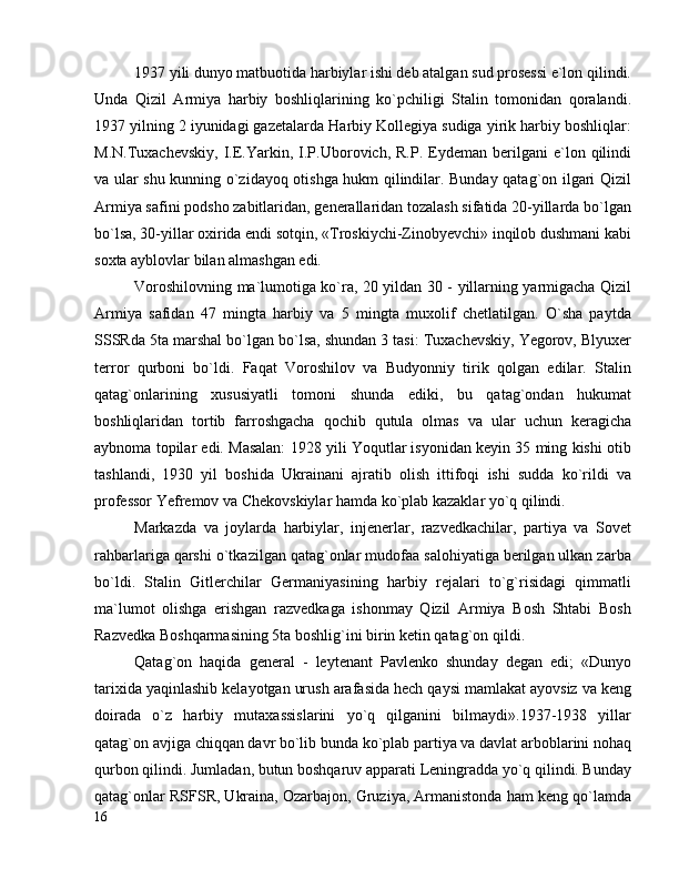 1937 yili dunyo matbuotida harbiylar ishi deb atalgan sud prosessi e`lon qilindi.
Unda   Qizil   Armiya   harbiy   boshliqlarining   ko`pchiligi   Stalin   tomonidan   qoralandi.
1937 yilning 2 iyunidagi gazetalarda Harbiy Kollegiya sudiga yirik harbiy boshliqlar:
M.N.Tuxachevskiy,   I.E.Yarkin,   I.P.Uborovich,  R.P.   Eydeman  berilgani   e`lon   qilindi
va ular shu kunning o`zidayoq otishga hukm qilindilar. Bunday qatag`on ilgari Qizil
Armiya safini podsho zabitlaridan, generallaridan tozalash sifatida 20-yillarda bo`lgan
bo`lsa, 30-yillar oxirida endi sotqin, «Troskiychi-Zinobyevchi» inqilob dushmani kabi
soxta ayblovlar bilan almashgan edi.
Voroshilovning ma`lumotiga ko`ra, 20 yildan 30 - yillarning yarmigacha Qizil
Armiya   safidan   47   mingta   harbiy   va   5   mingta   muxolif   chetlatilgan.   O`sha   paytda
SSSRda 5ta marshal bo`lgan bo`lsa, shundan 3 tasi: Tuxachevskiy, Yegorov, Blyuxer
terror   qurboni   bo`ldi.   Faqat   Voroshilov   va   Budyonniy   tirik   qolgan   edilar.   Stalin
qatag`onlarining   xususiyatli   tomoni   shunda   ediki,   bu   qatag`ondan   hukumat
boshliqlaridan   tortib   farroshgacha   qochib   qutula   olmas   va   ular   uchun   keragicha
aybnoma topilar edi. Masalan: 1928 yili Yoqutlar isyonidan keyin 35 ming kishi otib
tashlandi,   1930   yil   boshida   Ukrainani   ajratib   olish   ittifoqi   ishi   sudda   ko`rildi   va
professor Yefremov va Chekovskiylar hamda ko`plab kazaklar yo`q qilindi.
Markazda   va   joylarda   harbiylar,   injenerlar,   razvedkachilar,   partiya   va   Sovet
rahbarlariga qarshi o`tkazilgan qatag`onlar mudofaa salohiyatiga berilgan ulkan zarba
bo`ldi.   Stalin   Gitlerchilar   Germaniyasining   harbiy   rejalari   to`g`risidagi   qimmatli
ma`lumot   olishga   erishgan   razvedkaga   ishonmay   Qizil   Armiya   Bosh   Shtabi   Bosh
Razvedka Boshqarmasining 5ta boshlig`ini birin ketin qatag`on qildi.
Qatag`on   haqida   general   -   leytenant   Pavlenko   shunday   degan   edi;   «Dunyo
tarixida yaqinlashib kelayotgan urush arafasida hech qaysi mamlakat ayovsiz va keng
doirada   o`z   harbiy   mutaxassislarini   yo`q   qilganini   bilmaydi».1937-1938   yillar
qatag`on avjiga chiqqan davr bo`lib bunda ko`plab partiya va davlat arboblarini nohaq
qurbon qilindi. Jumladan, butun boshqaruv apparati Leningradda yo`q qilindi. Bunday
qatag`onlar RSFSR, Ukraina, Ozarbajon, Gruziya, Armanistonda ham keng qo`lamda
16