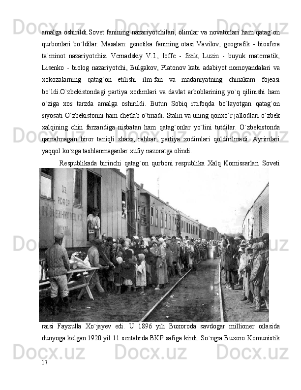 amalga oshirildi.Sovet fanining nazariyotchilari, olimlar va novatorlari ham qatag`on
qurbonlari   bo`ldilar.   Masalan:   genetika   fanining   otasi   Vavilov,   geografik   -   biosfera
ta`minot   nazariyotchisi   Vernadskiy   V.I.,   Ioffe   -   fizik,   Luzin   -   buyuk   matematik,
Lisenko   -   biolog   nazariyotchi,   Bulgakov,   Platonov   kabi   adabiyot   nomoyandalari   va
xokozalarning   qatag`on   etilishi   ilm-fan   va   madaniyatning   chinakam   fojeasi
bo`ldi.O`zbekistondagi   partiya   xodimlari   va   davlat   arboblarining   yo`q   qilinishi   ham
o`ziga   xos   tarzda   amalga   oshirildi.   Butun   Sobiq   ittifoqda   bo`layotgan   qatag`on
siyosati O`zbekistonni ham chetlab o`tmadi. Stalin va uning qonxo`r jallodlari o`zbek
xalqining   chin   farzandiga   nisbatan   ham   qatag`onlar   yo`lini   tutdilar.   O`zbekistonda
qamalmagan   biror   taniqli   shaxs,   rahbar,   partiya   xodimlari   qoldirilmadi.   Ayrimlari
yaqqol ko`zga tashlanmaganlar xufiy nazoratga olindi.
Respublikada   birinchi   qatag`on   qurboni   respublika   Xalq   Komissarlari   Soveti
raisi   Fayzulla   Xo`jayev   edi.   U   1896   yili   Buxoroda   savdogar   millioner   oilasida
dunyoga kelgan.1920 yil 11 sentabrda BKP safiga kirdi. So`ngra Buxoro Komunistik
17 