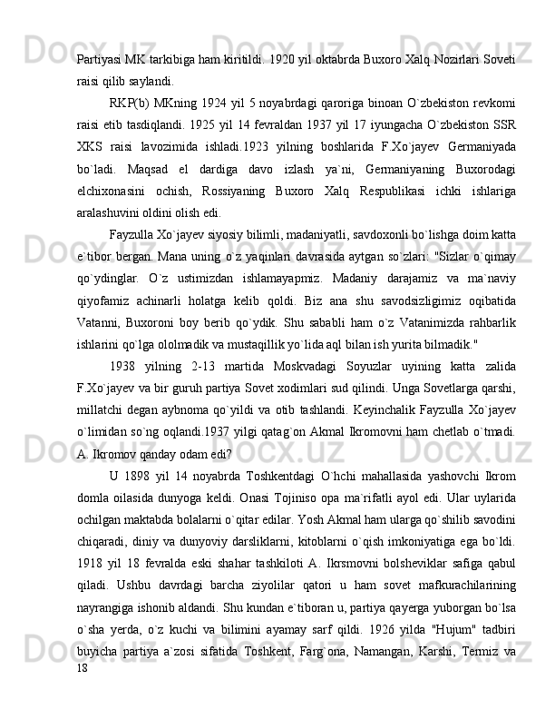 Partiyasi MK tarkibiga ham kiritildi. 1920 yil oktabrda Buxoro Xalq Nozirlari Soveti
raisi qilib saylandi.
RKP(b)   MKning  1924 yil   5 noyabrdagi  qaroriga binoan  O`zbekiston  revkomi
raisi  etib tasdiqlandi. 1925 yil 14 fevraldan 1937 yil 17 iyungacha O`zbekiston SSR
XKS   raisi   lavozimida   ishladi.1923   yilning   boshlarida   F.Xo`jayev   Germaniyada
bo`ladi.   Maqsad   el   dardiga   davo   izlash   ya`ni,   Germaniyaning   Buxorodagi
elchixonasini   ochish,   Rossiyaning   Buxoro   Xalq   Respublikasi   ichki   ishlariga
aralashuvini oldini olish edi.
Fayzulla Xo`jayev siyosiy bilimli, madaniyatli, savdoxonli bo`lishga doim katta
e`tibor   bergan.   Mana   uning   o`z   yaqinlari   davrasida   aytgan   so`zlari:   "Sizlar   o`qimay
qo`ydinglar.   O`z   ustimizdan   ishlamayapmiz.   Madaniy   darajamiz   va   ma`naviy
qiyofamiz   achinarli   holatga   kelib   qoldi.   Biz   ana   shu   savodsizligimiz   oqibatida
Vatanni,   Buxoroni   boy   berib   qo`ydik.   Shu   sababli   ham   o`z   Vatanimizda   rahbarlik
ishlarini qo`lga ololmadik va mustaqillik yo`lida aql bilan ish yurita bilmadik." 
1938   yilning   2-13   martida   Moskvadagi   Soyuzlar   uyining   katta   zalida
F.Xo`jayev va bir guruh partiya Sovet xodimlari sud qilindi. Unga Sovetlarga qarshi,
millatchi   degan   aybnoma   qo`yildi   va   otib   tashlandi.   Keyinchalik   Fayzulla   Xo`jayev
o`limidan so`ng oqlandi.1937 yilgi qatag`on Akmal Ikromovni ham chetlab o`tmadi.
A. Ikromov qanday odam edi?
U   1898   yil   14   noyabrda   Toshkentdagi   O`hchi   mahallasida   yashovchi   Ikrom
domla   oilasida   dunyoga   keldi.   Onasi   Tojiniso   opa   ma`rifatli   ayol   edi.   Ular   uylarida
ochilgan maktabda bolalarni o`qitar edilar. Yosh Akmal ham ularga qo`shilib savodini
chiqaradi,   diniy   va   dunyoviy   darsliklarni,   kitoblarni   o`qish   imkoniyatiga   ega   bo`ldi.
1918   yil   18   fevralda   eski   shahar   tashkiloti   A.   Ikrsmovni   bolsheviklar   safiga   qabul
qiladi.   Ushbu   davrdagi   barcha   ziyolilar   qatori   u   ham   sovet   mafkurachilarining
nayrangiga ishonib aldandi. Shu kundan e`tiboran u, partiya qayerga yuborgan bo`lsa
o`sha   yerda,   o`z   kuchi   va   bilimini   ayamay   sarf   qildi.   1926   yilda   "Hujum"   tadbiri
buyicha   partiya   a`zosi   sifatida   Toshkent,   Farg`ona,   Namangan,   Karshi,   Termiz   va
18 