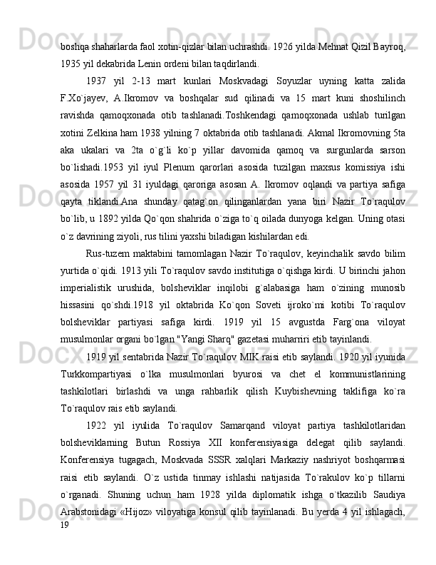 boshqa shaharlarda faol xotin-qizlar bilan uchrashdi. 1926 yilda Mehnat Qizil Bayroq,
1935 yil dekabrida Lenin ordeni bilan taqdirlandi.
1937   yil   2-13   mart   kunlari   Moskvadagi   Soyuzlar   uyning   katta   zalida
F.Xo`jayev,   A.Ikromov   va   boshqalar   sud   qilinadi   va   15   mart   kuni   shoshilinch
ravishda   qamoqxonada   otib   tashlanadi.Toshkendagi   qamoqxonada   ushlab   turilgan
xotini Zelkina ham 1938 yilning 7 oktabrida otib tashlanadi. Akmal Ikromovning 5ta
aka   ukalari   va   2ta   o`g`li   ko`p   yillar   davomida   qamoq   va   surgunlarda   sarson
bo`lishadi.1953   yil   iyul   Plenum   qarorlari   asosida   tuzilgan   maxsus   komissiya   ishi
asosida   1957   yil   31   iyuldagi   qaroriga   asosan   A.   Ikromov   oqlandi   va   partiya   safiga
qayta   tiklandi.Ana   shunday   qatag`on   qilinganlardan   yana   biri   Nazir   To`raqulov
bo`lib, u 1892 yilda Qo`qon shahrida o`ziga to`q oilada dunyoga kelgan. Uning otasi
o`z davrining ziyoli, rus tilini yaxshi biladigan kishilardan edi.
Rus-tuzem   maktabini   tamomlagan   Nazir   To`raqulov,   keyinchalik   savdo   bilim
yurtida o`qidi. 1913 yili To`raqulov savdo institutiga o`qishga kirdi. U birinchi jahon
imperialistik   urushida,   bolsheviklar   inqilobi   g`alabasiga   ham   o`zining   munosib
hissasini   qo`shdi.1918   yil   oktabrida   Ko`qon   Soveti   ijroko`mi   kotibi   To`raqulov
bolsheviklar   partiyasi   safiga   kirdi.   1919   yil   15   avgustda   Farg`ona   viloyat
musulmonlar organi bo`lgan "Yangi Sharq" gazetasi muharriri etib tayinlandi.
1919 yil sentabrida Nazir To`raqulov MIK raisi etib saylandi. 1920 yil iyunida
Turkkompartiyasi   o`lka   musulmonlari   byurosi   va   chet   el   kommunistlarining
tashkilotlari   birlashdi   va   unga   rahbarlik   qilish   Kuybishevning   taklifiga   ko`ra
To`raqulov rais etib saylandi.
1922   yil   iyulida   To`raqulov   Samarqand   viloyat   partiya   tashkilotlaridan
bolsheviklarning   Butun   Rossiya   XII   konferensiyasiga   delegat   qilib   saylandi.
Konferensiya   tugagach,   Moskvada   SSSR   xalqlari   Markaziy   nashriyot   boshqarmasi
raisi   etib   saylandi.   O`z   ustida   tinmay   ishlashi   natijasida   To`rakulov   ko`p   tillarni
o`rganadi.   Shuning   uchun   ham   1928   yilda   diplomatik   ishga   o`tkazilib   Saudiya
Arabstonidagi   «Hijoz»  viloyatiga  konsul   qilib  tayinlanadi. Bu  yerda  4 yil   ishlagach,
19