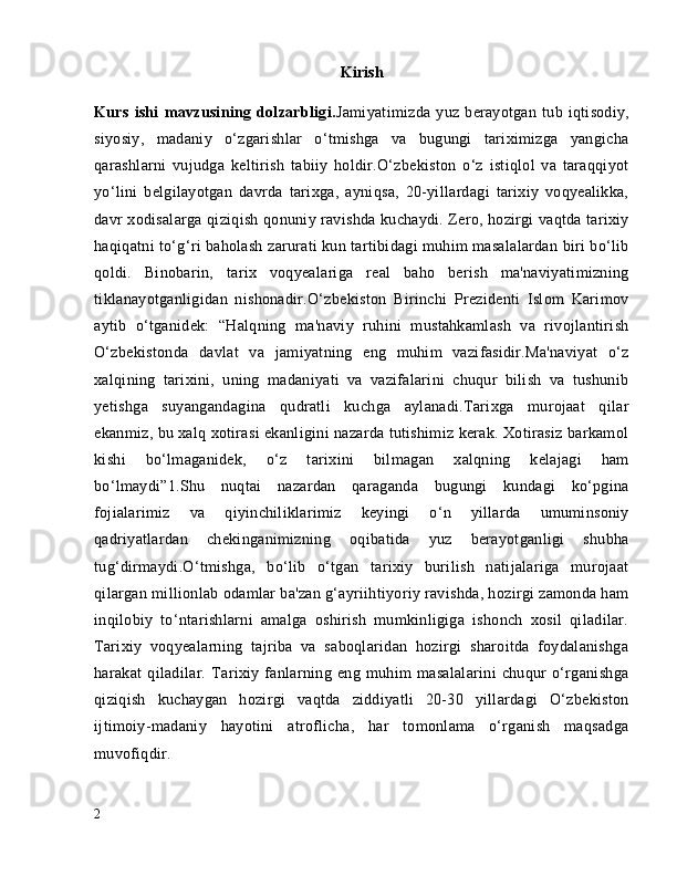 Kirish
Kurs   ishi   mavzusining   dolzarbligi. Jamiyatimizda   yuz   berayotgan   tub   iqtisodiy,
siyosiy,   madaniy   o‘zgarishlar   o‘tmishga   va   bugungi   tariximizga   yangicha
qarashlarni   vujudga   keltirish   tabiiy   holdir.O‘zbekiston   o‘z   istiqlol   va   taraqqiyot
yo‘lini   belgilayotgan   davrda   tarixga,   ayniqsa,   20-yillardagi   tarixiy   voqyealikka,
davr xodisalarga qiziqish qonuniy ravishda kuchaydi. Zero, hozirgi vaqtda tarixiy
haqiqatni to‘g‘ri baholash zarurati kun tartibidagi muhim masalalardan biri bo‘lib
qoldi.   Binobarin,   tarix   voqyealariga   real   baho   berish   ma'naviyatimizning
tiklanayotganligidan   nishonadir.O‘zbekiston   Birinchi   Prezidenti   Islom   Karimov
aytib   o‘tganidek:   “Halqning   ma'naviy   ruhini   mustahkamlash   va   rivojlantirish
O‘zbekistonda   davlat   va   jamiyatning   eng   muhim   vazifasidir.Ma'naviyat   o‘z
xalqining   tarixini,   uning   madaniyati   va   vazifalarini   chuqur   bilish   va   tushunib
yetishga   suyangandagina   qudratli   kuchga   aylanadi.Tarixga   murojaat   qilar
ekanmiz, bu xalq xotirasi ekanligini nazarda tutishimiz kerak. Xotirasiz barkamol
kishi   bo‘lmaganidek,   o‘z   tarixini   bilmagan   xalqning   kelajagi   ham
bo‘lmaydi”1.Shu   nuqtai   nazardan   qaraganda   bugungi   kundagi   ko‘pgina
fojialarimiz   va   qiyinchiliklarimiz   keyingi   o‘n   yillarda   umuminsoniy
qadriyatlardan   chekinganimizning   oqibatida   yuz   berayotganligi   shubha
tug‘dirmaydi.O‘tmishga,   bo‘lib   o‘tgan   tarixiy   burilish   natijalariga   murojaat
qilargan millionlab odamlar ba'zan g‘ayriihtiyoriy ravishda, hozirgi zamonda ham
inqilobiy   to‘ntarishlarni   amalga   oshirish   mumkinligiga   ishonch   xosil   qiladilar.
Tarixiy   voqyealarning   tajriba   va   saboqlaridan   hozirgi   sharoitda   foydalanishga
harakat   qiladilar.   Tarixiy   fanlarning   eng   muhim   masalalarini   chuqur   o‘rganishga
qiziqish   kuchaygan   hozirgi   vaqtda   ziddiyatli   20-30   yillardagi   O‘zbekiston
ijtimoiy-madaniy   hayotini   atroflicha,   har   tomonlama   o‘rganish   maqsadga
muvofiqdir. 
2 