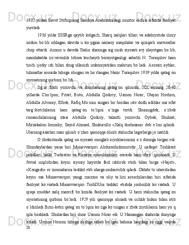 1932 yildan Sovet Ittifoqining Saudiya Arabistonidagi muxtor elchisi sifatida faoliyat
yuritadi.
1936  yilda   SSSRga   qaytib   kelgach,   Sharq   xalqlari   tillari   va   adabiyotida  ilmiy
xodim   bo`lib   ishlagan   davrda   u   ko`pgina   nazariy   maqolalar   va   qiziqarli   materiallar
chop ettardi. Ammo u davrda Stalin shaxsiga  sig`inish siyosati  avj olayotgan bo`lib,
mamlakatda   zo`ravonlik   tobora   kuchayib   borayotganligi   sababli   N.   Turaqulov   ham
tinch   ijodiy   ish   bilan   shug`ullanish   imkoniyatidan   mahrum   bo`ladi.   Asossiz   ayblar,
tuhmatlar asosida hibsga olingan va ho`rlangan Nazir Turaqulov 1939 yilda qatag`on
siyosatining qurboni bo`ldi.
Ilg`or   fikrli   yozuvchi   va   shoirlarning   qatag`on   qilinishi.   XX   asrning   20-40
yillarda   Cho`lpon,   Fitrat,   Botu,   Abdulla   Qodiriy,   Usmon   Nosir,   Otajon   Hoshim,
Abdulla Alvoniy, Elbek, Rafiq Mo`min singari bir-biridan iste`dodli adiblar ma`rifat
targ`ibotchilarini   ham   qatag`on   to`lqini   o`ziga   tortdi.   Shuningdek,   o`zbek
romanchilarining   otasi   Abdulla   Qodiriy,   talantli   yozuvchi   Oybek,   Shuhrat,
Mirzakalon   Ismoiliy,   Sayid   Ahmad,   Shukurullo   «Xalq   dushmani»   deb   e`lon   qilindi.
Ularning asarlari man qilinib o`zlari qamoqqa olinib stalincha lagerlarga jo`natildi.
O`zbekistonda qatag`on siyosati minglab ziyolilarimizni o`z domiga torgan edi.
Shundaylardan   yana   biri   Munavvarqori   Abdurashidxonovdir.   U   nafaqat   Toshkent
jadidlari,   balki   Turkiston   va   Rossiya   musulmonlari   orasida   ham   obro`   qozonadi.   U
fevral   inqilobidan   keyin   siyosiy   hayotda   faol   ishtirok   etish   bilan   birga   «Najot»,
«Kengash» ro`znomalarini tashkil etib ularga muharrirlik qiladi. Oktabr to`ntarishidan
keyin   esa   Munavvarqori   yangi   maxsus   va   oliy   ta`lim   asoschilaridan   biri   sifatida
faoliyat   ko`rsatadi.Munavvarqori   ToshDUni   tashkil   etishda   jonbozlik   ko`rsatadi.   U
qisqa   muddat   xalq   maorifi   bo`limida   faoliyat   ko`rsatadi.   U   ham   stalincha   qatag`on
siyosatining   qurboni   bo`ladi.   1929   yili   qamoqqa   olinadi   va   uchlik   hukm   bilan   otib
o`ldiriladi.Birin-ketin qatag`on to`lqini ko`zga ko`ringan o`zbek ziyolilarini ham yo`q
qila boshladi. Shulardan biri shoir Usmon Nosir edi. U Namangan shahrida dunyoga
keladi. Usmon Nosirni hibsga olishga sabab bo`lgan bahona haqidagi so`nggi vaqtda
20 