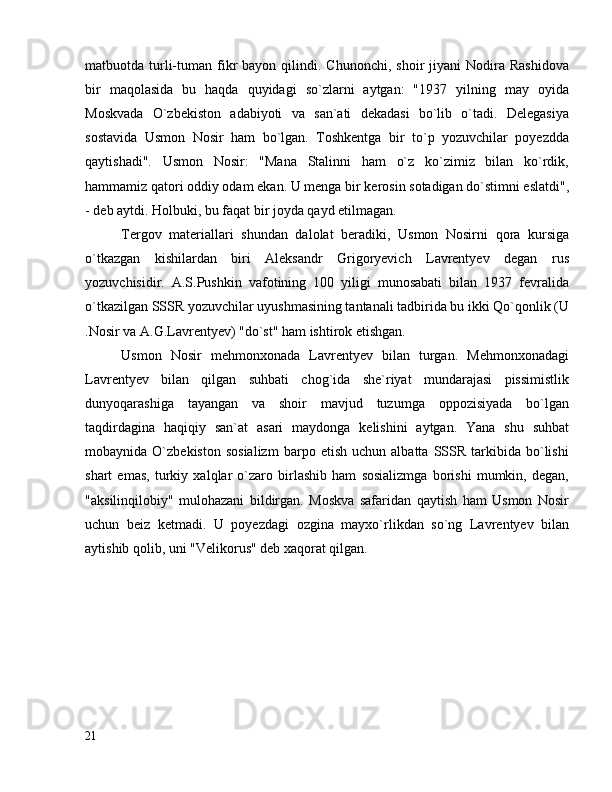 matbuotda  turli-tuman  fikr   bayon  qilindi.  Chunonchi,  shoir  jiyani  Nodira  Rashidova
bir   maqolasida   bu   haqda   quyidagi   so`zlarni   aytgan:   "1937   yilning   may   oyida
Moskvada   O`zbekiston   adabiyoti   va   san`ati   dekadasi   bo`lib   o`tadi.   Delegasiya
sostavida   Usmon   Nosir   ham   bo`lgan.   Toshkentga   bir   to`p   yozuvchilar   poyezdda
qaytishadi".   Usmon   Nosir:   "Mana   Stalinni   ham   o`z   ko`zimiz   bilan   ko`rdik,
hammamiz qatori oddiy odam ekan.  U menga bir kerosin sotadigan do`stimni eslatdi",
- deb aytdi. Holbuki, bu faqat bir joyda qayd etilmagan.
Tergov   materiallari   shundan   dalolat   beradiki,   Usmon   Nosirni   qora   kursiga
o`tkazgan   kishilardan   biri   Aleksandr   Grigoryevich   Lavrentyev   degan   rus
yozuvchisidir.   A.S.Pushkin   vafotining   100   yiligi   munosabati   bilan   1937   fevralida
o`tkazilgan SSSR yozuvchilar uyushmasining tantanali tadbirida bu ikki Qo`qonlik (U
.Nosir va A.G.Lavrentyev) "do`st" ham ishtirok etishgan.
Usmon   Nosir   mehmonxonada   Lavrentyev   bilan   turgan.   Mehmonxonadagi
Lavrentyev   bilan   qilgan   suhbati   chog`ida   she`riyat   mundarajasi   pissimistlik
dunyoqarashiga   tayangan   va   shoir   mavjud   tuzumga   oppozisiyada   bo`lgan
taqdirdagina   haqiqiy   san`at   asari   maydonga   kelishini   aytgan.   Yana   shu   suhbat
mobaynida  O`zbekiston   sosializm   barpo  etish   uchun   albatta  SSSR   tarkibida   bo`lishi
shart   emas,   turkiy   xalqlar   o`zaro   birlashib   ham   sosializmga   borishi   mumkin,   degan,
"aksilinqilobiy"   mulohazani   bildirgan.   Moskva   safaridan   qaytish   ham   Usmon   Nosir
uchun   beiz   ketmadi.   U   poyezdagi   ozgina   mayxo`rlikdan   so`ng   Lavrentyev   bilan
aytishib qolib, uni "Velikorus" deb xaqorat qilgan.
21 