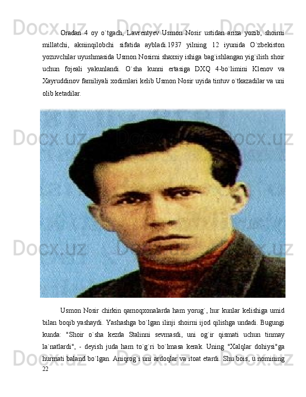Oradan   4   oy   o`tgach,   Lavrentyev   Usmon   Nosir   ustidan   ariza   yozib,   shoirni
millatchi,   aksiinqilobchi   sifatida   aybladi.1937   yilning   12   iyunida   O`zbekiston
yozuvchilar uyushmasida Usmon Nosirni shaxsiy ishiga bag`ishlangan yig`ilish shoir
uchun   fojeali   yakunlandi.   O`sha   kunni   ertasiga   DXQ   4-bo`limini   Klenov   va
Xayruddinov familiyali xodimlari kelib Usmon Nosir uyida tintuv o`tkazadilar va uni
olib ketadilar.
Usmon  Nosir  chirkin  qamoqxonalarda  ham  yorug`,  hur   kunlar   kelishiga  umid
bilan boqib yashaydi. Yashashga bo`lgan ilinji shoirni ijod qilishga undadi. Bugungi
kunda:   "Shoir   o`sha   kezda   Stalinni   sevmasdi,   uni   og`ir   qismati   uchun   tinmay
la`natlardi",   -   deyish   juda   ham   to`g`ri   bo`lmasa   kerak.   Uning   "Xalqlar   dohiysi"ga
hurmati baland bo`lgan. Aniqrog`i uni ardoqlar va itoat etardi. Shu bois, u nomining
22
