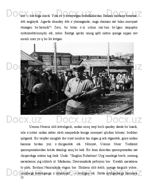 bot — bot tilga olardi. Yoki ro`y berayotgan bedodliklardan Stalinni mutlaqo bexabar,
deb   anglaydi.   Agarda   shunday   deb   o`ylamaganda,   unga   shaxsan   xat   bilan   murojaat
etmagan   bo`larmidi?!   Zero,   bu   bilan   o`zi   uchun   ma`lum   bo`lgan   xaqiqatni
oydinlashtirmoqchi   edi,   xolos.   Baxtga   qarshi   uning   qalb   nidosi   qumga   oqqan   suv
misoli izsiz yo`q bo`lib ketgan.
Usmon Nosirni olib ketishgach, undan uzoq vaqt hech qanday darak bo`lmadi,
oila   a`zolari   undan   xabar   olish   maqsadida   kimga   murojaat   qilishni   bilmay,   boshlari
qotgandi. Bir vaqtlar minglab she`riyat muxlisi tan olgan g`ark etgandek, guyo undan
hamma   birdan   yuz   o`chirgandek   edi.   Nihoyat,   Usmon   Nosir   Toshkent
qamoqxonalaridan birida ekanligi aniq bo`ladi. Bir kuni shoirdan qamoqxonadan xat
chiqarishga imkon tug`iladi. Unda: "Singlim Rohatxon! Uyg`unnikiga borib, mening
narsalarimi yig`ishtirib ol. Madamin, Davronnikida paltoyim bor.. Kerakli narsalarni
to`plab,   Ibrohim   Nazirnikida   etigim   bor.   Shularni   olib   kelib,   menga   kirgizib   yubor,
uzoqlarga   ketadiganga   o`xshayman",   —   deyilgan   edi.   Xatda   aytilganlarga   hammasi
23 