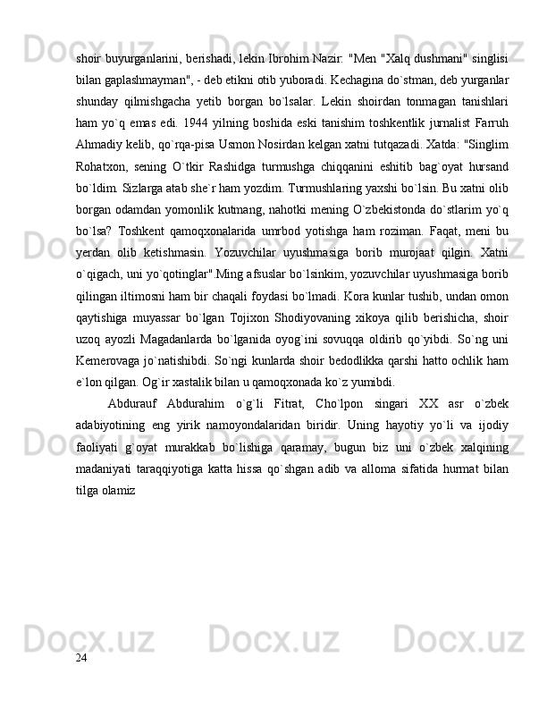 shoir buyurganlarini, berishadi, lekin Ibrohim Nazir: "Men "Xalq dushmani" singlisi
bilan gaplashmayman", - deb etikni otib yuboradi. Kechagina do`stman, deb yurganlar
shunday   qilmishgacha   yetib   borgan   bo`lsalar.   Lekin   shoirdan   tonmagan   tanishlari
ham   yo`q   emas   edi.   1944   yilning   boshida   eski   tanishim   toshkentlik   jurnalist   Farruh
Ahmadiy kelib, qo`rqa-pisa Usmon Nosirdan kelgan xatni tutqazadi. Xatda: "Singlim
Rohatxon,   sening   O`tkir   Rashidga   turmushga   chiqqanini   eshitib   bag`oyat   hursand
bo`ldim. Sizlarga atab she`r ham yozdim. Turmushlaring yaxshi bo`lsin. Bu xatni olib
borgan  odamdan yomonlik kutmang,  nahotki  mening O`zbekistonda  do`stlarim  yo`q
bo`lsa?   Toshkent   qamoqxonalarida   umrbod   yotishga   ham   roziman.   Faqat,   meni   bu
yerdan   olib   ketishmasin.   Yozuvchilar   uyushmasiga   borib   murojaat   qilgin.   Xatni
o`qigach, uni yo`qotinglar".Ming afsuslar bo`lsinkim, yozuvchilar uyushmasiga borib
qilingan iltimosni ham bir chaqali foydasi bo`lmadi. Kora kunlar tushib, undan omon
qaytishiga   muyassar   bo`lgan   Tojixon   Shodiyovaning   xikoya   qilib   berishicha,   shoir
uzoq   ayozli   Magadanlarda   bo`lganida   oyog`ini   sovuqqa   oldirib   qo`yibdi.   So`ng   uni
Kemerovaga jo`natishibdi. So`ngi kunlarda shoir bedodlikka qarshi hatto ochlik ham
e`lon qilgan. Og`ir xastalik bilan u qamoqxonada ko`z yumibdi.
Abdurauf   Abdurahim   o`g`li   Fitrat,   Cho`lpon   singari   XX   asr   o`zbek
adabiyotining   eng   yirik   namoyondalaridan   biridir.   Uning   hayotiy   yo`li   va   ijodiy
faoliyati   g`oyat   murakkab   bo`lishiga   qaramay,   bugun   biz   uni   o`zbek   xalqining
madaniyati   taraqqiyotiga   katta   hissa   qo`shgan   adib   va   alloma   sifatida   hurmat   bilan
tilga olamiz
24