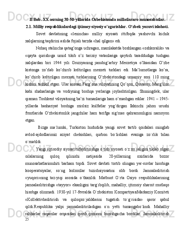 II Bob. XX asrning 30-50-yillarida Ozbekistonda millatlararo munosabatlar.
2.1. Milliy respublikalardagi ijtimoy-siyosiy o’zgarishlar. O‘zbek yozuvi islohoti.
Sovet   davlatining   «lenincha»   milliy   siyosati   ittifoqda   yashovchi   kichik
xalqlarning taqdirini aslida fojiali tarzda «hal qilgan» edi.
Nohaq stalincha qatag’onga uchragan, mamlakatda boshlangan «oshkoralik» va
«qayta   qurish»ga   umid   tikib   o’z   tarixiy   vatanlariga   qaytish   taraddudiga   tushgan
xalqlardan   biri   1944   yili   Gruziyaning   janubig’arbiy   Mesxetiya   o’lkasidan   O’zbe
kistonga   zo’rlab   ko’chirib   keltirilgan   mesxeti   turklari   edi.   Ma’lumotlarga   ko’ra,
ko’chirib   keltirilgan   mesxeti   turklarining   O’zbekistondagi   umumiy   soni   110   ming
kishini tashkil etgan. Ular asosan Farg’ona viloyatining Qo’qon, Quvasoy, Marg’ilon
kabi   shaharlariga   va   vodiyning   boshqa   yerlariga   joylashtirilgan.   Shuningdek,   ular
qisman Toshkent viloyatining ba’zi tumanlariga ham o’rnashgan edilar. 1941 – 1945-
yillarda   bashariyat   boshiga   mislsiz   kulfatlar   yog dirgan   Ikkinchi   jahon   urushiʻ
frontlarida   O zbekistonlik   jangchilar   ham   tarifga   sig mas   qahramonligini   namoyon	
ʻ ʻ
etgan.
  Bizga   ma`lumki,   Turkiston   hududida   yangi   sovet   tartib   qoidalari   minglab
avlod-ajdodlarimiz   aziyat   chekishlari,   qurbon   bo`lishlari   evaziga   zo`rlik   bilan
o`rnatildi.
Yangi iqtisodiy siyosat tufaylitirishga o`tish siyosati o`z xo`jaligini tiklab olgan
oilalarning   quloq   qilinishi   natijasida   20-yillarning   oxirlarida   bozor
munosabatlarimuhiti   barham   topdi.   Sovet   davlati   tortib   olingan   yer-suvlar   hisobiga
kooperatsiyalar,   so`ng   kolxozlar   tuzishsiyosatini   olib   bordi.   Jamoalaslitirish
«yuqori»ning   taz-yiqi   asosida   o`tkazildi.   Matbuot   O`rta   Osiyo   respublikalarining
jamoalaslitirishga «tayyor» ekanligini targ`ibqilib, mahalliy, ijtimoiy sharoit mutlaqo
hisobga olinmadi. 1930-yil 17-fevralda O`zbekiston KompartiyasiMarkaziy Komiteti
«Kollektivlaslitirish   va   quloqxo`jaliklarini   tugatish   to`g`risida»   qaror   qabul
qildi.Respublika   yalpi   jamoalaslitiriladigan   o`n   yetti   tumangabo`lindi.   Mahalliy
rahbarlar   raqamlar   orqasidan   quvib,qonunni   buzishgacha   bordilar.   Jamoalaslitirish
25 