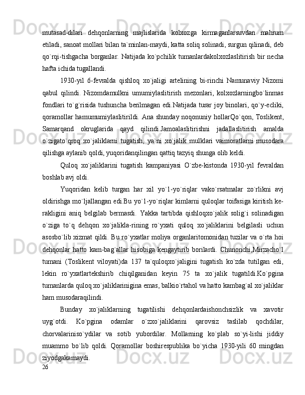 mutasad-dilari   dehqonlarning   majlislarida   kolxozga   kirmaganlarsuvdan   mahrum
etiladi, sanoat mollari bilan ta`minlan-maydi, katta soliq solinadi, surgun qilinadi, deb
qo`rqi-tishgacha  borganlar. Natijada ko`pchilik tumanlardakolxozlaslitirish bir necha
hafta ichida tugallandi.
1930-yil   6-fevralda   qishloq   xo`jaligi   artelining   bi-rinchi   Namunaviy   Nizomi
qabul   qilindi.   Nizomdamulkni   umumiylaslitirish   mezonlari,   kolxozlarningbo`linmas
fondlari to`g`risida tushuncha berilmagan edi.Natijada turar joy binolari, qo`y-ecliki,
qoramollar  hamumumiylaslitirildi. Ana shunday noqonuniy hollarQo`qon, Toslikent,
Samarqand   okruglarida   qayd   qilindi.Jamoalaslitirishni   jadallaslitirish   amalda
o`zigato`qroq   xo`jaliklarni   tugatish,   ya`ni   xo`jalik   mulklari   vaimoratlarni   musodara
qilishga aylanib qoldi, yuqoridanqilingan qattiq tazyiq shunga olib keldi.
Quloq   xo`jaliklarini   tugatish   kampaniyasi   O`zbe-kistonda   1930-yil   fevraldan
boshlab avj oldi.
Yuqoridan   kelib   turgan   har   xil   yo`1-yo`riqlar   vako`rsatmalar   zo`rlikni   avj
oldirishga mo`ljallangan edi.Bu yo`1-yo`riqlar kimlarni quloqlar toifasiga kiritish ke-
rakligini   aniq   belgilab   bermasdi.   Yakka   tartibda   qishloqxo`jalik   solig`i   solinadigan
o`ziga   to`q   dehqon   xo`jalikla-rining   ro`yxati   quloq   xo`jaliklarini   belgilasli   uchun
asosbo`lib xizmat qildi. Bu ro`yxatlar moliya organlaritomonidan tuzilar va o`rta hoi
dehqonlar   hatto   kam-bag`allar   hisobiga   kengaytirib   borilardi.   Chunonchi,Mirzacho`l
tumani   (Toslikent   viloyati)da   137   ta`quloqxo`jaligini   tugatish   ko`zda   tutilgan   edi,
lekin   ro`yxatlartekshirib   chiqilganidan   keyin   75   ta   xo`jalik   tugatildi.Ko`pgina
tumanlarda quloq xo`jaliklarinigina emas, balkio`rtahol va hatto kambag`al xo`jaliklar
ham musodaraqilindi.
Bunday   xo`jaliklarning   tugatilishi   dehqonlardaishonchsizlik   va   xavotir
uyg`otdi.   Ko`pgina   odamlar   o`zxo`jaliklarini   qarovsiz   taslilab   qochdilar,
chorvalariniso`ydilar   va   sotib   yubordilar.   Mollarning   ko`plab   so`yi-lishi   jiddiy
muammo   bo`lib   qoldi.   Qoramollar   boshirespublika   bo`yicha   1930-yili   60   mingdan
ziyodgakamaydi.
26 