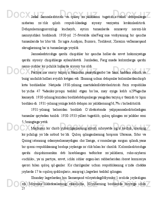 Jadal   Jamoalashtirish   va   quloq   xo`jaliklarini   tugatish,o`rtahol   dehqonlarga
nisbatan   zo`rlik   qilish   respub-likadagi   siyosiy   vaziyatni   keskinlaslitirdi.
Dehqonlarningnoroziligi   kuchayib,   ayrim   tumanlarda   ommaviy   norozi-lik
namoyishlari   boshlandi.   1930-yil   25-fevralda   ularFarg`ona   vodiysining   bir   qancha
tumanlarida   bo`libo`tdi.   So`ngra   Andijon,   Buxoro,   Toslikent,   Xorazm   vaSamarqand
okruglarining ba`zi tumanlariga yoyildi.
Jamoalashtirishga   qarshi   chiqishlar   bir   qancha   hollar-da   sovet   hokimiyatiga
qarshi   siyosiy   chiqishlarga   aylanibketdi.   Jumladan,   Farg`onada   kolxozlarga   qarshi
namo-yishlar ko`pchilik hollarda siyosiy tus oldi.
Partiya   ma`muriy   tazyiq   o`tkazishni   pasaytirganbo`lsa   ham,   haddan   oshish   va
buzg`unchilik hollari avjolib ketgan edi. Shuning uchun dehqonlar kolxozlardanchiqib
keta   boshladilar.   Natijada   1930-yilning   martidakollektivlaslitirish   foizi   respublika
bo`yicha   47   %danko`proqni   taslikil   etgan   bo`lsa,   may   oyiga   kelib   u29%gacha
kamaydi. 1930-yilning kuzidan boshlabdehqonlarga yangidan tazyiq o`tkazish to`lqini
boshlan-di. 1931-yilning yoziga kelib dehqon xo`jaliklarining56,7% i birlaslitirildi.
1931-yilning   bahoridan   boshlab   O`zbekistonda   yalpijamoalaslitiriladigan
tumanlar qaytadan tuzildi. 1930-1933-yillari tugatilib, quloq qilingan xo`jaliklar soni
5,5mingtaga yetdi.
Majburan   ko`chirib   yuborilganlarning   ahvoli   nihoyatda   og`ir   kechdi,   ularning
ko`pchiligi   yo`lda   nobud   bo`ldi.   Quloq   qilinganlarning   birqismi   Ukraina,   Sibir   va
Qozog`istonning   odamyasliamaydigan   cho`llariga,   o`rmonlariga   surgun   qilindi,yana
bir qismi respublikaning boshqa joylariga zo`rlik bilan ko`chirildi. Kolxozlaslitirishga
qarshi   chiqishimumkin   deb   hisoblangan   tadbirkor   xo`jaliklarni,   ruho-niylarni
«uchlik»,   ya`ni   partiya,   sovet,   icliki   ishlar   organ-lari   rahbarlaridan   iborat   komissiya
qarori   bilan   quloq   qil-ganlar.   Ko`chirilganlar   uchun   respublikaning   o`zida   chekka
joylarda 17 ta «quloq qishloqlari», aniqrog`i,lagerlari taslikil qilingan.
Shunday lagerlardan bin Samarqand viloyatidagiMiyonko`l orolida joylasligan
edi.   Miyonko`llikkeksalarning   eslasliicha,   30-yillarning   boshlarida   buyerga   icliki
27