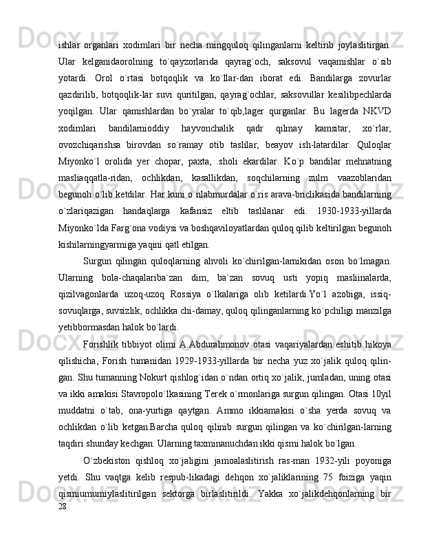 ishlar   organlari   xodimlari   bir   necha   mingquloq   qilinganlarni   keltirib   joylaslitirgan.
Ular   kelganidaorolning   to`qayzorlarida   qayrag`och,   saksovul   vaqamishlar   o`sib
yotardi.   Orol   o`rtasi   botqoqlik   va   ko`llar-dan   iborat   edi.   Bandilarga   zovurlar
qazdirilib,   botqoqlik-lar   suvi   quritilgan,   qayrag`ochlar,   saksovullar   kesilibpechlarda
yoqilgan.   Ular   qamishlardan   bo`yralar   to`qib,lager   qurganlar.   Bu   lagerda   NKVD
xodimlari   bandilarnioddiy   hayvonchalik   qadr   qilmay   kamsitar,   xo`rlar,
ovozchiqarishsa   birovdan   so`ramay   otib   taslilar,   beayov   ish-latardilar.   Quloqlar
Miyonko`l   orolida   yer   chopar,   paxta,   .sholi   ekardilar.   Ko`p   bandilar   mehnatning
masliaqqatla-ridan,   ochlikdan,   kasallikdan,   soqchilarning   zulm   vaazoblaridan
begunoh o`lib ketdilar. Har kuni o`nlabmurdalar o`ris arava-briclikasida bandilarning
o`zlariqazigan   handaqlarga   kafansiz   eltib   taslilanar   edi.   1930-1933-yillarda
Miyonko`lda Farg`ona vodiysi va boshqaviloyatlardan quloq qilib keltirilgan begunoh
kishilarningyarmiga yaqini qatl etilgan.
Surgun   qilingan   quloqlarning   ahvoli   ko`chirilgan-larnikidan   oson   bo`lmagan.
Ularning   bola-chaqalariba`zan   dim,   ba`zan   sovuq   usti   yopiq   masliinalarda,
qizilvagonlarda   uzoq-uzoq   Rossiya   o`lkalariga   olib   ketilardi.Yo`l   azobiga,   issiq-
sovuqlarga, suvsizlik, ochlikka chi-damay, quloq qilinganlarning ko`pchiligi manzilga
yetibbormasdan halok bo`lardi.
Forishlik   tibbiyot   olimi   A.Abdurahmonov   otasi   vaqariyalardan   eshitib   hikoya
qilishicha,   Forish   tumanidan   1929-1933-yillarda   bir   necha   yuz   xo`jalik   quloq   qilin-
gan. Shu tumanning Nokurt qishlog`idan o`ndan ortiq xo`jalik, jumladan, uning otasi
va ikki amakisi Stavropolo`lkasining Terek o`rmonlariga surgun qilingan. Otasi 10yil
muddatni   o`tab,   ona-yurtiga   qaytgan.   Ammo   ikkiamakisi   o`sha   yerda   sovuq   va
ochlikdan   o`lib   ketgan.Barcha   quloq   qilinib   surgun   qilingan   va   ko`chirilgan-larning
taqdiri shunday kechgan. Ularning taxminanuchdan ikki qismi halok bo`lgan.
O`zbekiston   qishloq   xo`jaligini   jamoalaslitirish   ras-man   1932-yili   poyoniga
yetdi.   Shu   vaqtga   kelib   respub-likadagi   dehqon   xo`jaliklarining   75   foiziga   yaqin
qismiumumiylaslitirilgan   sektorga   birlaslitirildi.   Yakka   xo`jalikdehqonlarning   bir
28 