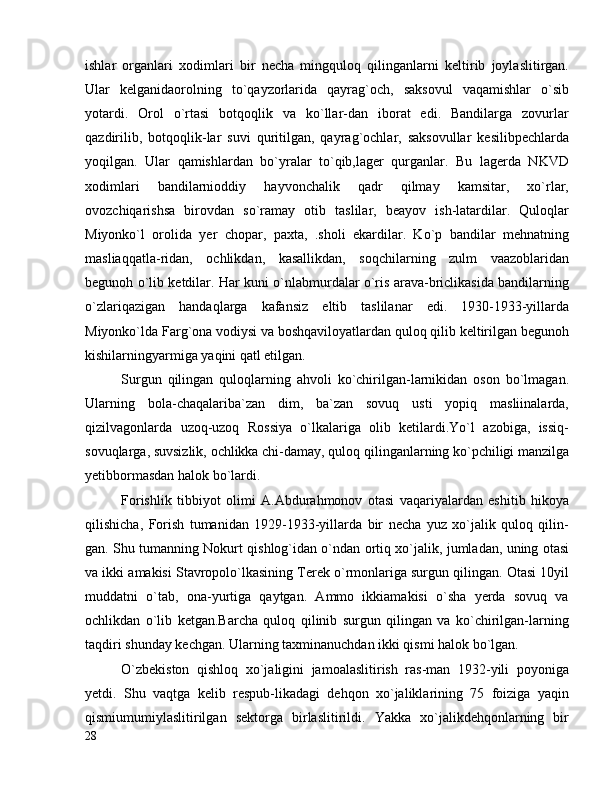 ishlar   organlari   xodimlari   bir   necha   mingquloq   qilinganlarni   keltirib   joylaslitirgan.
Ular   kelganidaorolning   to`qayzorlarida   qayrag`och,   saksovul   vaqamishlar   o`sib
yotardi.   Orol   o`rtasi   botqoqlik   va   ko`llar-dan   iborat   edi.   Bandilarga   zovurlar
qazdirilib,   botqoqlik-lar   suvi   quritilgan,   qayrag`ochlar,   saksovullar   kesilibpechlarda
yoqilgan.   Ular   qamishlardan   bo`yralar   to`qib,lager   qurganlar.   Bu   lagerda   NKVD
xodimlari   bandilarnioddiy   hayvonchalik   qadr   qilmay   kamsitar,   xo`rlar,
ovozchiqarishsa   birovdan   so`ramay   otib   taslilar,   beayov   ish-latardilar.   Quloqlar
Miyonko`l   orolida   yer   chopar,   paxta,   .sholi   ekardilar.   Ko`p   bandilar   mehnatning
masliaqqatla-ridan,   ochlikdan,   kasallikdan,   soqchilarning   zulm   vaazoblaridan
begunoh o`lib ketdilar. Har kuni o`nlabmurdalar o`ris arava-briclikasida bandilarning
o`zlariqazigan   handaqlarga   kafansiz   eltib   taslilanar   edi.   1930-1933-yillarda
Miyonko`lda Farg`ona vodiysi va boshqaviloyatlardan quloq qilib keltirilgan begunoh
kishilarningyarmiga yaqini qatl etilgan.
Surgun   qilingan   quloqlarning   ahvoli   ko`chirilgan-larnikidan   oson   bo`lmagan.
Ularning   bola-chaqalariba`zan   dim,   ba`zan   sovuq   usti   yopiq   masliinalarda,
qizilvagonlarda   uzoq-uzoq   Rossiya   o`lkalariga   olib   ketilardi.Yo`l   azobiga,   issiq-
sovuqlarga, suvsizlik, ochlikka chi-damay, quloq qilinganlarning ko`pchiligi manzilga
yetibbormasdan halok bo`lardi.
Forishlik   tibbiyot   olimi   A.Abdurahmonov   otasi   vaqariyalardan   eshitib   hikoya
qilishicha,   Forish   tumanidan   1929-1933-yillarda   bir   necha   yuz   xo`jalik   quloq   qilin-
gan. Shu tumanning Nokurt qishlog`idan o`ndan ortiq xo`jalik, jumladan, uning otasi
va ikki amakisi Stavropolo`lkasining Terek o`rmonlariga surgun qilingan. Otasi 10yil
muddatni   o`tab,   ona-yurtiga   qaytgan.   Ammo   ikkiamakisi   o`sha   yerda   sovuq   va
ochlikdan   o`lib   ketgan.Barcha   quloq   qilinib   surgun   qilingan   va   ko`chirilgan-larning
taqdiri shunday kechgan. Ularning taxminanuchdan ikki qismi halok bo`lgan.
O`zbekiston   qishloq   xo`jaligini   jamoalaslitirish   ras-man   1932-yili   poyoniga
yetdi.   Shu   vaqtga   kelib   respub-likadagi   dehqon   xo`jaliklarining   75   foiziga   yaqin
qismiumumiylaslitirilgan   sektorga   birlaslitirildi.   Yakka   xo`jalikdehqonlarning   bir
28