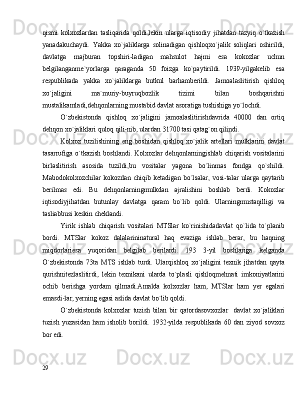 qismi   kolxozlardan   tasliqarida   qoldi,lekin   ularga   iqtisodiy   jihatdan   tazyiq   o`tkazish
yanadakuchaydi.   Yakka   xo`jaliklarga   solinadigan   qishloqxo`jalik   soliqlari   oshirildi,
davlatga   majburan   topshiri-ladigan   mahsulot   hajmi   esa   kokozlar   uchun
belgilanganme`yorlarga   qaraganda   50   foizga   ko`paytirildi.   1939-yilgakelib   esa
respublikada   yakka   xo`jaliklarga   butkul   barhamberildi.   Jamoalaslitirish   qishloq
xo`jaligini   ma`muriy-buyruqbozlik   tizimi   bilan   boshqarishni
mustalikamladi,dehqonlarning mustabid davlat asoratiga tushishiga yo`lochdi.
O`zbekistonda   qishloq   xo`jaligini   jamoalaslitirishdavrida   40000   dan   ortiq
dehqon xo`jaliklari quloq qili-nib, ulardan 31700 tasi qatag`on qilindi.
Kolxoz   tuzilishining   eng   boshidan   qishloq   xo`jalik   artellari   mulklarini   davlat
tasarrufiga   o`tkazish   boshlandi.   Kolxozlar   dehqonlarningishlab   chiqarish   vositalarini
birlaslitirish   asosida   tuzildi,bu   vositalar   yagona   bo`linmas   fondga   qo`shildi.
Mabodokolxozchilar   kokozdan   chiqib   ketadigan   bo`lsalar,   vosi-talar   ularga   qaytarib
berilmas   edi.   Bu   dehqonlarningmulkdan   ajralishini   boshlab   berdi.   Kokozlar
iqtisodiyjihatdan   butunlay   davlatga   qaram   bo`lib   qoldi.   Ularningmustaqilligi   va
tasliabbusi keskin cheklandi.
Yirik   ishlab   chiqarish   vositalari   MTSlar   ko`rinishidadavlat   qo`lida   to`planib
bordi.   MTSlar   kokoz   dalalarininatural   haq   evaziga   ishlab   berar,   bu   haqning
miqdorlariesa   yuqoridan   belgilab   berilardi.   193   3-yil   boshlariga   kelganda
O`zbekistonda   73ta   MTS   ishlab   turdi.   Ularqishloq   xo`jaligini   texnik   jihatdan   qayta
qurishnitezlaslitirdi,   lekin   texnikani   ularda   to`plasli   qishloqmehnati   imkoniyatlarini
ochib   berishga   yordam   qilmadi.Amalda   kolxozlar   ham,   MTSlar   ham   yer   egalari
emasdi-lar, yerning egasi aslida davlat bo`lib qoldi.
O`zbekistonda   kolxozlar   tuzish   bilan   bir   qatordasovxozlar     davlat   xo`jaliklari
tuzish   yuzasidan   ham   isholib   borildi.   1932-yilda   respublikada   60   dan   ziyod   sovxoz
bor edi.
29 