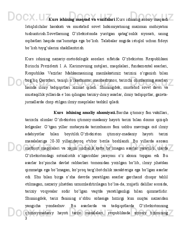                                 Kurs   ishining   maqsad   va   vazifalari .Kurs   ishining   asosiy   maqsadi
Istiqlolchilar   harakati   va   mustabid   sovet   hokimiyatining   mazmun   mohiyatini
tushuntirish.Sovetlarning   O’zbekistonda   yuritgan   qatag’onlik   siyosati,   uning
oqibatlari   haqida   ma’lumotga   ega   bo’lish.   Talabalar   ongida   istiqlol   uchun   fidoyi
bo’lish tuyg’ularini shakllantirish.
Kurs   ishining   nazariy-metodologik   asoslari   sifatida   O’zbekiston   Respublikasi
Birinchi   Prezidenti   I.   A.   Karimovning   nutqlari,   maqolalari,   fundamental   asarlari,
Respublika   Vazirlar   Mahkamasining   mamlakatimiz   tarixini   o’rganish   bilan
bog’liq Qarorlari, taniqli o’lkashunos, manbashunos, tarixchi olimlarning asarlari
hamda   ilmiy   tadqiqotlari   xizmat   qiladi.   Shuningdek,   mustabid   sovet   davri   va
mustaqillik yillarida e`lon qilingan tarixiy-ilmiy asarlar, ilmiy tadqiqotlar, gazeta-
jurnallarda chop etilgan ilmiy maqolalar tashkil qiladi.
                                    Kurs     ishining   amaliy   ahamiyati. Barcha   ijtimoiy   fan   vakillari,
tarixchi   olimlar   O‘zbekiston   ijtimoiy-madaniy   hayoti   tarixi   bilan   doimo   qiziqib
kelganlar.   O‘tgan   yillar   mobaynida   tarixshunos   fani   ushbu   mavzuga   oid   ilmiy
adabiyotlar   bilan   boyitildi.O‘zbekiston   ijtimoiy-madaniy   hayoti   tarixi
masalalariga   20-30   yillaridayoq   e'tibor   berila   boshlandi.   Bu   yillarda   asosan
matbuot   maqolalari   va   xajmi   unchalik   katta   bo‘lmagan   asarlar   yaratilib,   ularda
O‘zbekistondagi   sotsialistik   o‘zgarishlar   jarayoni   o‘z   aksini   topgan   edi.   Bu
asarlar   ko‘pincha   davlat   rahbarlari   tomonidan   yozilgan   bo‘lib,   ilmiy   jihatdan
qimmatga  ega  bo‘lmagan,  ko‘proq  targ‘ibotchilik  xarakteriga  ega  bo‘lgan  asarlar
edi.   Shu   bilan   birga   o‘sha   davrda   yaratilgan   asarlar   garchand   chuqur   tahlil
etilmagan, nazariy jihatdan umumlashtirilagan bo‘lsa-da, xujjatli  dalillar  asosida,
tarixiy   voqyealar   sodir   bo‘lgan   vaqtda   yaratilganligi   bilan   qimmatlidir.
Shuningdek,   tarix   fanining   o‘shbu   sohasiga   hozirgi   kun   nuqtai   nazaridan
yangicha   yondashuv.   Bu   asarlarda   va   tadqiqotlarda   O‘zbekistonning
ijtimoiymadaniy   hayoti   tarixi   masalalari,   respublikada   siyosiy   tizimining
3 