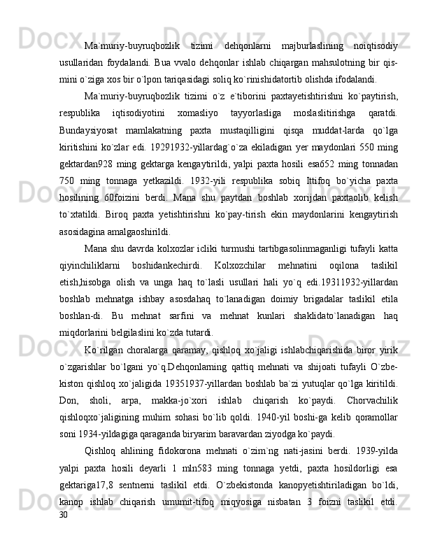 Ma`muriy-buyruqbozlik   tizimi   dehqonlarni   majburlaslining   noiqtisodiy
usullaridan   foydalandi.   Bua   vvalo   dehqonlar   ishlab   chiqargan   mahsulotning   bir   qis-
mini o`ziga xos bir o`lpon tariqasidagi soliq ko`rinishidatortib olishda ifodalandi.
Ma`muriy-buyruqbozlik   tizimi   o`z   e`tiborini   paxtayetishtirishni   ko`paytirish,
respublika   iqtisodiyotini   xomasliyo   tayyorlasliga   moslaslitirishga   qaratdi.
Bundaysiyosat   mamlakatning   paxta   mustaqilligini   qisqa   muddat-larda   qo`lga
kiritishini   ko`zlar   edi.   19291932-yillardag`o`za   ekiladigan   yer   maydonlari   550   ming
gektardan928   ming   gektarga   kengaytirildi,   yalpi   paxta   hosili   esa652   ming   tonnadan
750   ming   tonnaga   yetkazildi.   1932-yili   respublika   sobiq   Ittifoq   bo`yicha   paxta
hosilining   60foizini   berdi.   Mana   shu   paytdan   boshlab   xorijdan   paxtaolib   kelish
to`xtatildi.   Biroq   paxta   yetishtirishni   ko`pay-tirish   ekin   maydonlarini   kengaytirish
asosidagina amalgaoshirildi.
Mana shu davrda kolxozlar icliki turmushi tartibgasolinmaganligi tufayli katta
qiyinchiliklarni   boshidankechirdi.   Kolxozchilar   mehnatini   oqilona   taslikil
etish,hisobga   olish   va   unga   haq   to`lasli   usullari   hali   yo`q   edi.19311932-yillardan
boshlab   mehnatga   ishbay   asosdahaq   to`lanadigan   doimiy   brigadalar   taslikil   etila
boshlan-di.   Bu   mehnat   sarfini   va   mehnat   kunlari   shaklidato`lanadigan   haq
miqdorlarini belgilaslini ko`zda tutardi.
Ko`rilgan   choralarga   qaramay,   qishloq   xo`jaligi   ishlabchiqarishida   biror   yirik
o`zgarishlar   bo`lgani   yo`q.Dehqonlarning   qattiq   mehnati   va   shijoati   tufayli   O`zbe-
kiston qishloq xo`jaligida 19351937-yillardan boshlab ba`zi yutuqlar  qo`lga kiritildi.
Don,   sholi,   arpa,   makka-jo`xori   ishlab   chiqarish   ko`paydi.   Chorvachilik
qishloqxo`jaligining   muhim   sohasi   bo`lib   qoldi.   1940-yil   boshi-ga   kelib   qoramollar
soni 1934-yildagiga qaraganda biryarim baravardan ziyodga ko`paydi.
Qishloq   ahlining   fidokorona   mehnati   o`zim`ng   nati-jasini   berdi.   1939-yilda
yalpi   paxta   hosili   deyarli   1   mln583   ming   tonnaga   yetdi,   paxta   hosildorligi   esa
gektariga17,8   sentnerni   taslikil   etdi.   O`zbekistonda   kanopyetishtiriladigan   bo`ldi,
kanop   ishlab   chiqarish   umumit-tifoq   miqyosiga   nisbatan   3   foizni   taslikil   etdi.
30