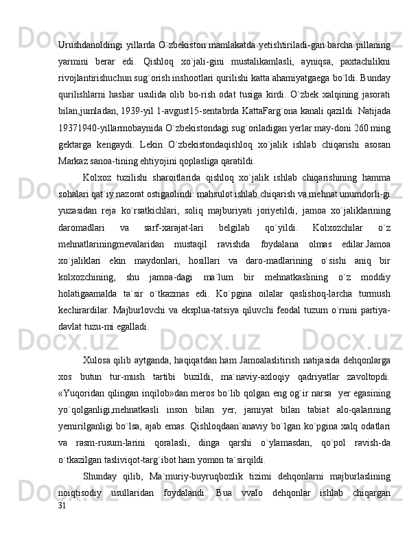 Urushdanoldingi yillarda O`zbekiston mamlakatda yetishtiriladi-gan barcha pillaning
yarmini   berar   edi.   Qishloq   xo`jali-gini   mustalikamlasli,   ayniqsa,   paxtachilikni
rivojlantirishuchun sug`orish inshootlari qurilishi katta ahamiyatgaega bo`ldi. Bunday
qurilishlarni   hasliar   usulida   olib   bo-rish   odat   tusiga   kirdi.   O`zbek   xalqining   jasorati
bilan,jumladan, 1939-yil 1-avgust15-sentabrda KattaFarg`ona kanali qazildi. Natijada
19371940-yillarmobaynida O`zbekistondagi sug`oriladigan yerlar may-doni 260 ming
gektarga   kengaydi.   Lekin   O`zbekistondaqishloq   xo`jalik   ishlab   chiqarishi   asosan
Markaz sanoa-tining ehtiyojini qoplasliga qaratildi.
Kolxoz   tuzilishi   sharoitlarida   qishloq   xo`jalik   ishlab   chiqarishining   hamma
sohalari qat`iy nazorat ostigaolindi: mahsulot ishlab chiqarish va mehnat unumdorli-gi
yuzasidan   reja   ko`rsatkichlari,   soliq   majburiyati   joriyetildi,   jamoa   xo`jaliklarining
daromadlari   va   sarf-xarajat-lari   belgilab   qo`yildi.   Kolxozchilar   o`z
mehnatlariningmevalaridan   mustaqil   ravishda   foydalana   olmas   edilar.Jamoa
xo`jaliklari   ekin   maydonlari,   hosillari   va   daro-madlarining   o`sishi   aniq   bir
kolxozchining,   shu   jamoa-dagi   ma`lum   bir   mehnatkaslining   o`z   moddiy
holatigaamalda   ta`sir   o`tkazmas   edi.   Ko`pgina   oilalar   qaslishoq-larcha   turmush
kechirardilar. Majburlovchi  va eksplua-tatsiya qiluvchi  feodal tuzum o`rnini partiya-
davlat tuzu-mi egalladi.
Xulosa qilib aytganda, haqiqatdan ham Jamoalaslitirish natijasida dehqonlarga
xos   butun   tur-mush   tartibi   buzildi,   ma`naviy-axloqiy   qadriyatlar   zavoltopdi.
«Yuqoridan qilingan inqilob»dan meros bo`lib qolgan eng og`ir narsa   yer egasining
yo`qolganligi,mehnatkasli   inson   bilan   yer,   jamiyat   bilan   tabiat   alo-qalarining
yemirilganligi   bo`lsa,  ajab  emas.  Qishloqdaan`anaviy  bo`lgan  ko`pgina  xalq odatlari
va   rasm-rusum-larini   qoralasli,   dinga   qarshi   o`ylamasdan,   qo`pol   ravish-da
o`tkazilgan tasliviqot-targ`ibot ham yomon ta`sirqildi.
Shunday   qilib,   Ma`muriy-buyruqbozlik   tizimi   dehqonlarni   majburlaslining
noiqtisodiy   usullaridan   foydalandi.   Bua   vvalo   dehqonlar   ishlab   chiqargan
31 