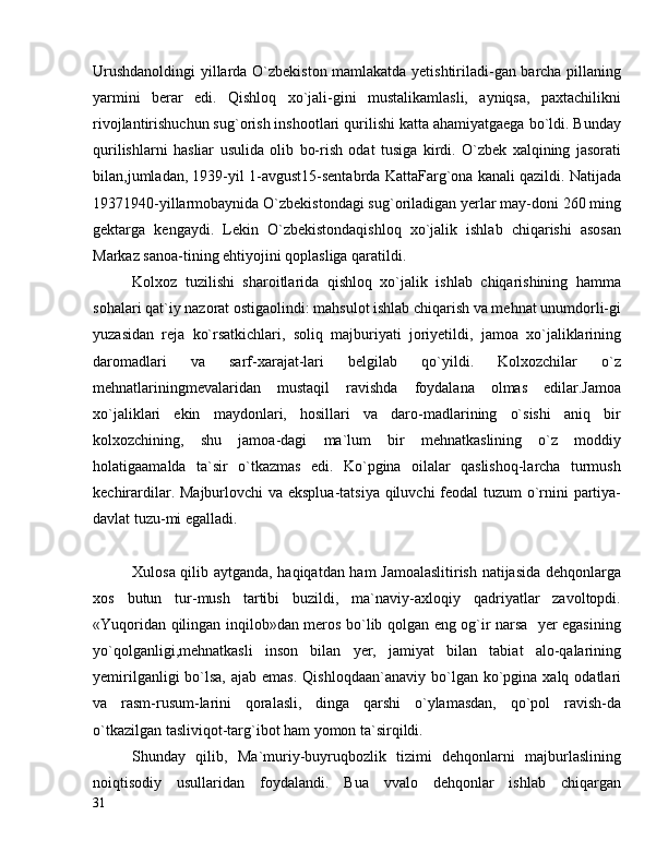 Urushdanoldingi yillarda O`zbekiston mamlakatda yetishtiriladi-gan barcha pillaning
yarmini   berar   edi.   Qishloq   xo`jali-gini   mustalikamlasli,   ayniqsa,   paxtachilikni
rivojlantirishuchun sug`orish inshootlari qurilishi katta ahamiyatgaega bo`ldi. Bunday
qurilishlarni   hasliar   usulida   olib   bo-rish   odat   tusiga   kirdi.   O`zbek   xalqining   jasorati
bilan,jumladan, 1939-yil 1-avgust15-sentabrda KattaFarg`ona kanali qazildi. Natijada
19371940-yillarmobaynida O`zbekistondagi sug`oriladigan yerlar may-doni 260 ming
gektarga   kengaydi.   Lekin   O`zbekistondaqishloq   xo`jalik   ishlab   chiqarishi   asosan
Markaz sanoa-tining ehtiyojini qoplasliga qaratildi.
Kolxoz   tuzilishi   sharoitlarida   qishloq   xo`jalik   ishlab   chiqarishining   hamma
sohalari qat`iy nazorat ostigaolindi: mahsulot ishlab chiqarish va mehnat unumdorli-gi
yuzasidan   reja   ko`rsatkichlari,   soliq   majburiyati   joriyetildi,   jamoa   xo`jaliklarining
daromadlari   va   sarf-xarajat-lari   belgilab   qo`yildi.   Kolxozchilar   o`z
mehnatlariningmevalaridan   mustaqil   ravishda   foydalana   olmas   edilar.Jamoa
xo`jaliklari   ekin   maydonlari,   hosillari   va   daro-madlarining   o`sishi   aniq   bir
kolxozchining,   shu   jamoa-dagi   ma`lum   bir   mehnatkaslining   o`z   moddiy
holatigaamalda   ta`sir   o`tkazmas   edi.   Ko`pgina   oilalar   qaslishoq-larcha   turmush
kechirardilar. Majburlovchi  va eksplua-tatsiya qiluvchi  feodal tuzum o`rnini partiya-
davlat tuzu-mi egalladi.
Xulosa qilib aytganda, haqiqatdan ham Jamoalaslitirish natijasida dehqonlarga
xos   butun   tur-mush   tartibi   buzildi,   ma`naviy-axloqiy   qadriyatlar   zavoltopdi.
«Yuqoridan qilingan inqilob»dan meros bo`lib qolgan eng og`ir narsa   yer egasining
yo`qolganligi,mehnatkasli   inson   bilan   yer,   jamiyat   bilan   tabiat   alo-qalarining
yemirilganligi   bo`lsa,  ajab  emas.  Qishloqdaan`anaviy  bo`lgan  ko`pgina  xalq odatlari
va   rasm-rusum-larini   qoralasli,   dinga   qarshi   o`ylamasdan,   qo`pol   ravish-da
o`tkazilgan tasliviqot-targ`ibot ham yomon ta`sirqildi.
Shunday   qilib,   Ma`muriy-buyruqbozlik   tizimi   dehqonlarni   majburlaslining
noiqtisodiy   usullaridan   foydalandi.   Bua   vvalo   dehqonlar   ishlab   chiqargan
31