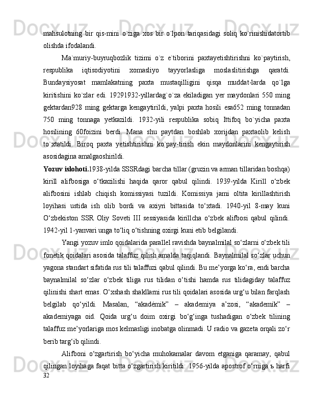 mahsulotning   bir   qis-mini   o`ziga   xos   bir   o`lpon   tariqasidagi   soliq   ko`rinishidatortib
olishda ifodalandi.
Ma`muriy-buyruqbozlik   tizimi   o`z   e`tiborini   paxtayetishtirishni   ko`paytirish,
respublika   iqtisodiyotini   xomasliyo   tayyorlasliga   moslaslitirishga   qaratdi.
Bundaysiyosat   mamlakatning   paxta   mustaqilligini   qisqa   muddat-larda   qo`lga
kiritishini   ko`zlar   edi.   19291932-yillardag`o`za   ekiladigan   yer   maydonlari   550   ming
gektardan928   ming   gektarga   kengaytirildi,   yalpi   paxta   hosili   esa652   ming   tonnadan
750   ming   tonnaga   yetkazildi.   1932-yili   respublika   sobiq   Ittifoq   bo`yicha   paxta
hosilining   60foizini   berdi.   Mana   shu   paytdan   boshlab   xorijdan   paxtaolib   kelish
to`xtatildi.   Biroq   paxta   yetishtirishni   ko`pay-tirish   ekin   maydonlarini   kengaytirish
asosidagina amalgaoshirildi.
Yozuv islohoti. 1938-yilda SSSRdagi barcha tillar (gruzin va arman tillaridan boshqa)
kirill   alifbosiga   o‘tkazilishi   haqida   qaror   qabul   qilindi.   1939-yilda   Kirill   o‘zbek
alifbosini   ishlab   chiqish   komissiyasi   tuzildi.   Komissiya   jami   oltita   kirillashtirish
loyihasi   ustida   ish   olib   bordi   va   axiyri   bittasida   to‘xtadi.   1940-yil   8-may   kuni
O‘zbekiston   SSR   Oliy   Soveti   III   sessiyasida   kirillcha   o‘zbek   alifbosi   qabul   qilindi.
1942-yil 1-yanvari unga to‘liq o‘tishning oxirgi kuni etib belgilandi.
Yangi yozuv imlo qoidalarida parallel ravishda baynalmilal so‘zlarni o‘zbek tili
fonetik qoidalari asosida talaffuz qilish amalda taqiqlandi. Baynalmilal so‘zlar uchun
yagona standart sifatida rus tili talaffuzi qabul qilindi. Bu me’yorga ko‘ra, endi barcha
baynalmilal   so‘zlar   o‘zbek   tiliga   rus   tilidan   o‘tishi   hamda   rus   tilidagiday   talaffuz
qilinishi shart emas. O‘xshash shakllarni rus tili qoidalari asosida urg‘u bilan farqlash
belgilab   qo‘yildi.   Masalan,   “akadémik”   –   akademiya   a’zosi,   “akademík”   –
akademiyaga   oid.   Qoida   urg‘u   doim   oxirgi   bo‘g‘inga   tushadigan   o‘zbek   tilining
talaffuz me’yorlariga mos kelmasligi inobatga olinmadi. U radio va gazeta orqali zo‘r
berib targ‘ib qilindi.
Alifboni   o‘zgartirish   bo‘yicha   muhokamalar   davom   etganiga   qaramay,   qabul
qilingan loyihaga faqat bitta o‘zgartirish kiritildi: 1956-yilda apostrof o‘rniga ъ harfi
32 