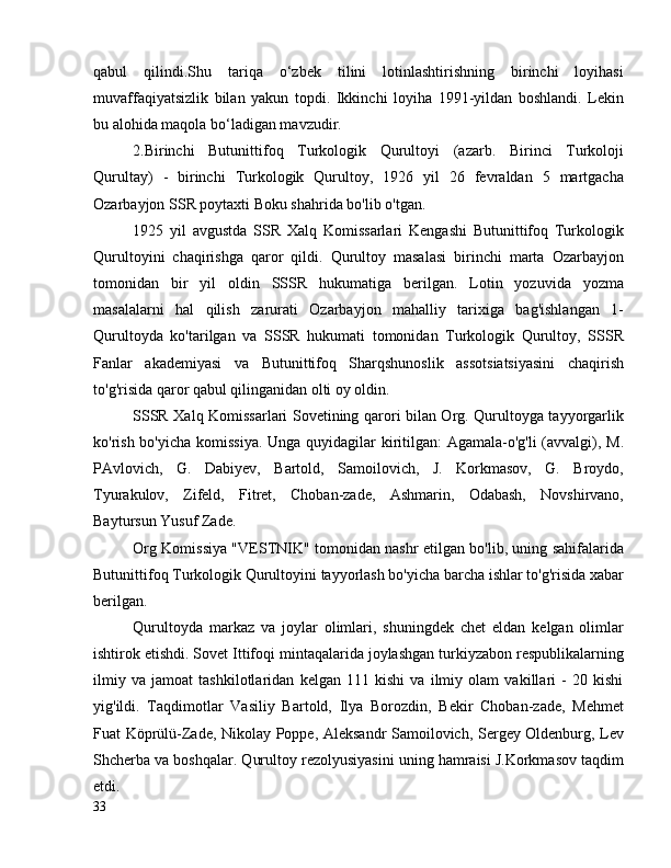 qabul   qilindi.Shu   tariqa   o‘zbek   tilini   lotinlashtirishning   birinchi   loyihasi
muvaffaqiyatsizlik   bilan   yakun   topdi.   Ikkinchi   loyiha   1991-yildan   boshlandi.   Lekin
bu alohida maqola bo‘ladigan mavzudir.
2.Birinchi   Butunittifoq   Turkologik   Qurultoyi   (azarb.   Birinci   Turkoloji
Qurultay)   -   birinchi   Turkologik   Qurultoy,   1926   yil   26   fevraldan   5   martgacha
Ozarbayjon SSR poytaxti Boku shahrida bo'lib o'tgan.
1925   yil   avgustda   SSR   Xalq   Komissarlari   Kengashi   Butunittifoq   Turkologik
Qurultoyini   chaqirishga   qaror   qildi.   Qurultoy   masalasi   birinchi   marta   Ozarbayjon
tomonidan   bir   yil   oldin   SSSR   hukumatiga   berilgan.   Lotin   yozuvida   yozma
masalalarni   hal   qilish   zarurati   Ozarbayjon   mahalliy   tarixiga   bag'ishlangan   1-
Qurultoyda   ko'tarilgan   va   SSSR   hukumati   tomonidan   Turkologik   Qurultoy,   SSSR
Fanlar   akademiyasi   va   Butunittifoq   Sharqshunoslik   assotsiatsiyasini   chaqirish
to'g'risida qaror qabul qilinganidan olti oy oldin.
SSSR Xalq Komissarlari Sovetining qarori bilan Org. Qurultoyga tayyorgarlik
ko'rish bo'yicha komissiya.  Unga quyidagilar  kiritilgan: Agamala-o'g'li (avvalgi), M.
PAvlovich,   G.   Dabiyev,   Bartold,   Samoilovich,   J.   Korkmasov,   G.   Broydo,
Tyurakulov,   Zifeld,   Fitret,   Choban-zade,   Ashmarin,   Odabash,   Novshirvano,
Baytursun Yusuf Zade.
Org Komissiya "VESTNIK" tomonidan nashr etilgan bo'lib, uning sahifalarida
Butunittifoq Turkologik Qurultoyini tayyorlash bo'yicha barcha ishlar to'g'risida xabar
berilgan.
Qurultoyda   markaz   va   joylar   olimlari,   shuningdek   chet   eldan   kelgan   olimlar
ishtirok etishdi. Sovet Ittifoqi mintaqalarida joylashgan turkiyzabon respublikalarning
ilmiy   va   jamoat   tashkilotlaridan   kelgan   111   kishi   va   ilmiy   olam   vakillari   -   20   kishi
yig'ildi.   Taqdimotlar   Vasiliy   Bartold,   Ilya   Borozdin,   Bekir   Choban-zade,   Mehmet
Fuat Köprülü-Zade, Nikolay Poppe, Aleksandr Samoilovich, Sergey Oldenburg, Lev
Shcherba va boshqalar. Qurultoy rezolyusiyasini uning hamraisi J.Korkmasov taqdim
etdi.
33