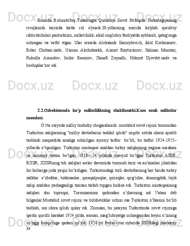 Birinchi   Butunittifoq   Turkologik   Qurultoyi   Sovet   Ittifoqida   Turkologiyaning
rivojlanish   tarixida   katta   rol   o'ynadi.30-yillarning   oxirida   ko'plab   qurultoy
ishtirokchilari panturkizm, millatchilik, aksil-inqilobiy faoliyatda ayblanib, qatag'onga
uchragan   va   vafot   etgan.   Ular   orasida   Aleksandr   Samoylovich,   Jalol   Korkmasov,
Bekir   Choban-zade,   Usmon   Akchokrakli,   Axmet   Baytursinov,   Salman   Mumtaz,
Ruhulla   Axundov,   Isidor   Baraxov,   Xanafi   Zeynalli,   Hikmet   Djevdet-zade   va
boshqalar bor edi.
2.2.Ozbekistonda   ko’p   millatlilikning   shakllanishi.Kam   sonli   millatlar
masalasi. 
             O rta osiyoda milliy hududiy chegaralanish  mustabid sovet rejimi tomonidanʻ
Turkiston   xalqlarining   "milliy   davlatlarini   tashkil   qilish"   niqobi   ostida   ularni   ajratib
tashlash   maqsadida   amalga   oshirilgan   siyosiy   tadbir     bo’lib,   bu   tadbir   1924-1925–
yillarda o’tqazilgan. Turkiston  mintaqasi  azaldan  turkiy xalqlarning yagona maskani
va   umumiy   vatani   bo lgan.   1918—24   yillarda   mavjud   bo lgan   Turkiston   ASSR,	
ʻ ʻ
BXSR, XXSRning tub xalqlari asrlar davomida turmush tarzi va an analari jihatidan	
ʼ
bir-birlariga juda yaqin bo lishgan. Turkistondagi turli davlatlarning har birida turkiy	
ʻ
xalklar:   o zbeklar,   turkmanlar,   qoraqalpoqlar,   qozoqlar,   qirg izlar,   shuningdek,   tojik	
ʻ ʻ
xalqi azaldan yashaganligi  tarixan tarkib topgan hodisa edi. Turkiston mintaqasining
xalqlari   shu   tuproqni,   Turonzaminni   qadimdan   o zlarining   asl   Vatani   deb	
ʻ
bilganlar.Mustabid  sovet  rejimi  va bolsheviklar uchun esa Turkiston o lkasini  bo lib	
ʻ ʻ
tashlab,   uni   idora   qilish   qulay   edi.   Xususan,   bu   jarayon   Turkistonda   sovet   rejimiga
qarshi qurolli harakat 1924 yilda, asosan, mag lubiyatga uchraganidan keyin o zining	
ʻ ʻ
so nggi  bosqichiga  qadam  qo ydi. 1924  yil  fevral-iyun oylarida  SSSRdagi  markaziy	
ʻ ʻ
34