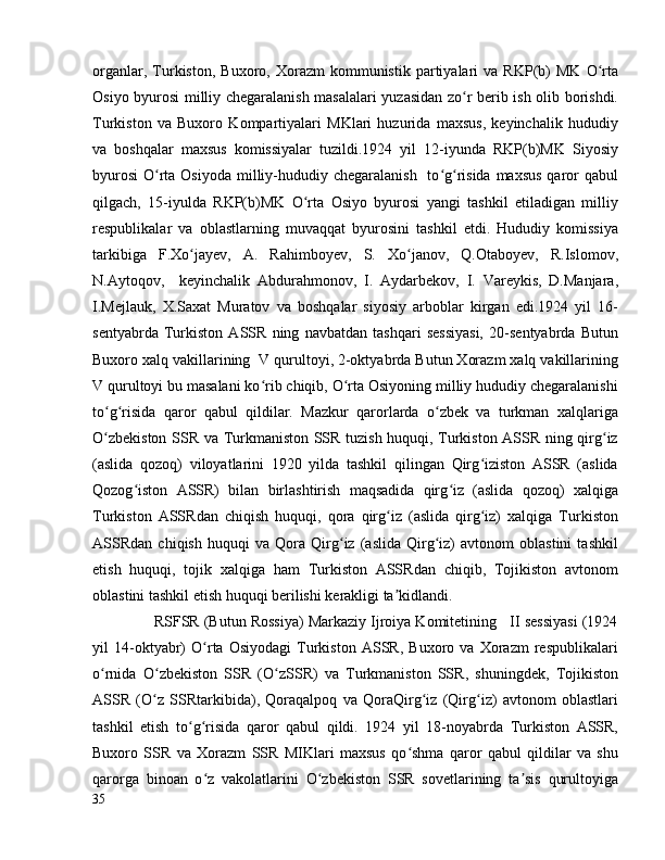 organlar,   Turkiston,   Buxoro,  Xorazm   kommunistik   partiyalari   va   RKP(b)   MK   O rtaʻ
Osiyo byurosi milliy chegaralanish masalalari yuzasidan zo r berib ish olib borishdi.	
ʻ
Turkiston   va   Buxoro   Kompartiyalari   MKlari   huzurida   maxsus,   keyinchalik   hududiy
va   boshqalar   maxsus   komissiyalar   tuzildi.1924   yil   12-iyunda   RKP(b)MK   Siyosiy
byurosi  O rta Osiyoda  milliy-hududiy chegaralanish    to g risida  maxsus  qaror  qabul	
ʻ ʻ ʻ
qilgach,   15-iyulda   RKP(b)MK   O rta   Osiyo   byurosi   yangi   tashkil   etiladigan   milliy	
ʻ
respublikalar   va   oblastlarning   muvaqqat   byurosini   tashkil   etdi.   Hududiy   komissiya
tarkibiga   F.Xo jayev,   A.   Rahimboyev,   S.   Xo janov,   Q.Otaboyev,   R.Islomov,	
ʻ ʻ
N.Aytoqov,     keyinchalik   Abdurahmonov,   I.   Aydarbekov,   I.   Vareykis,   D.Manjara,
I.Mejlauk,   X.Saxat   Muratov   va   boshqalar   siyosiy   arboblar   kirgan   edi.1924   yil   16-
sentyabrda   Turkiston   ASSR   ning   navbatdan   tashqari   sessiyasi,   20-sentyabrda   Butun
Buxoro xalq vakillarining  V qurultoyi, 2-oktyabrda Butun Xorazm xalq vakillarining
V qurultoyi bu masalani ko rib chiqib, O rta Osiyoning milliy hududiy chegaralanishi	
ʻ ʻ
to g risida   qaror   qabul   qildilar.   Mazkur   qarorlarda   o zbek   va   turkman   xalqlariga	
ʻ ʻ ʻ
O zbekiston SSR va Turkmaniston SSR tuzish huquqi, Turkiston ASSR ning qirg iz
ʻ ʻ
(aslida   qozoq)   viloyatlarini   1920   yilda   tashkil   qilingan   Qirg iziston   ASSR   (aslida	
ʻ
Qozog iston   ASSR)   bilan   birlashtirish   maqsadida   qirg iz   (aslida   qozoq)   xalqiga	
ʻ ʻ
Turkiston   ASSRdan   chiqish   huquqi,   qora   qirg iz   (aslida   qirg iz)   xalqiga   Turkiston	
ʻ ʻ
ASSRdan   chiqish   huquqi   va   Qora   Qirg iz   (aslida   Qirg iz)   avtonom   oblastini   tashkil	
ʻ ʻ
etish   huquqi,   tojik   xalqiga   ham   Turkiston   ASSRdan   chiqib,   Tojikiston   avtonom
oblastini tashkil etish huquqi berilishi kerakligi ta kidlandi.	
ʼ
               RSFSR (Butun Rossiya) Markaziy Ijroiya Komitetining   II sessiyasi (1924
yil   14-oktyabr)   O rta   Osiyodagi   Turkiston   ASSR,   Buxoro   va   Xorazm   respublikalari	
ʻ
o rnida   O zbekiston   SSR   (O zSSR)   va   Turkmaniston   SSR,   shuningdek,   Tojikiston	
ʻ ʻ ʻ
ASSR   (O z   SSRtarkibida),   Qoraqalpoq   va   QoraQirg iz   (Qirg iz)   avtonom   oblastlari	
ʻ ʻ ʻ
tashkil   etish   to g risida   qaror   qabul   qildi.   1924   yil   18-noyabrda   Turkiston   ASSR,	
ʻ ʻ
Buxoro   SSR   va   Xorazm   SSR   MIKlari   maxsus   qo shma   qaror   qabul   qildilar   va   shu	
ʻ
qarorga   binoan   o z   vakolatlarini   O zbekiston   SSR   sovetlarining   ta sis   qurultoyiga	
ʻ ʻ ʼ
35 