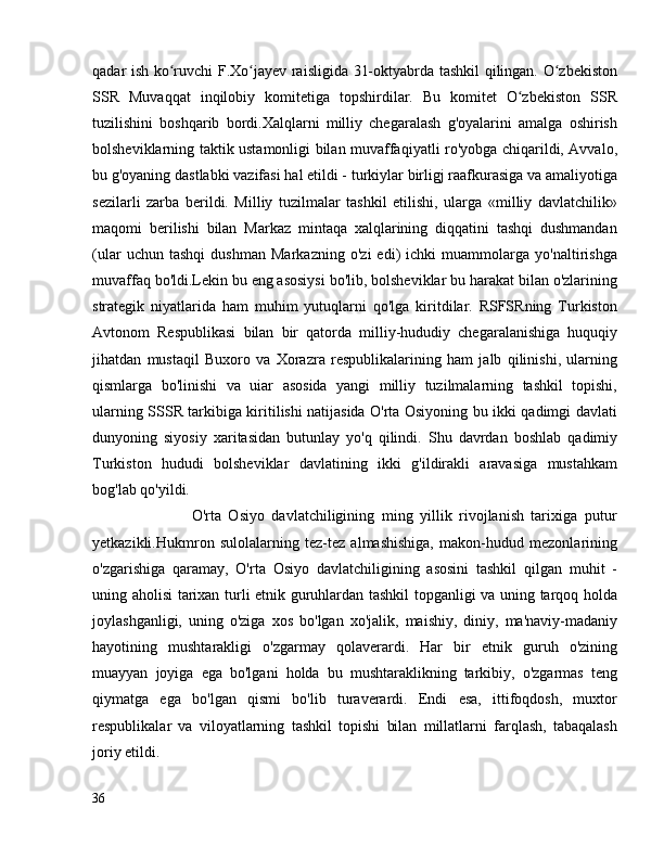 qadar ish ko ruvchi F.Xo jayev raisligida 31-oktyabrda tashkil qilingan. O zbekistonʻ ʻ ʻ
SSR   Muvaqqat   inqilobiy   komitetiga   topshirdilar.   Bu   komitet   O zbekiston   SSR	
ʻ
tuzilishini   boshqarib   bordi.Xalqlarni   milliy   chegaralash   g'oyalarini   amalga   oshirish
bolsheviklarning taktik ustamonligi bilan muvaffaqiyatli ro'yobga chiqarildi, Avvalo,
bu g'oyaning dastlabki vazifasi hal etildi - turkiylar birligj raafkurasiga va amaliyotiga
sezilarli   zarba   berildi.   Milliy   tuzilmalar   tashkil   etilishi,   ularga   «milliy   davlatchilik»
maqomi   berilishi   bilan   Markaz   mintaqa   xalqlarining   diqqatini   tashqi   dushmandan
(ular   uchun   tashqi   dushman   Markazning   o'zi   edi)   ichki   muammolarga   yo'naltirishga
muvaffaq bo'ldi.Lekin bu eng asosiysi bo'lib, bolsheviklar bu harakat bilan o'zlarining
strategik   niyatlarida   ham   muhim   yutuqlarni   qo'lga   kiritdilar.   RSFSRning   Turkiston
Avtonom   Respublikasi   bilan   bir   qatorda   milliy-hududiy   chegaralanishiga   huquqiy
jihatdan   mustaqil   Buxoro   va   Xorazra   respublikalarining   ham   jalb   qilinishi,   ularning
qismlarga   bo'linishi   va   uiar   asosida   yangi   milliy   tuzilmalarning   tashkil   topishi,
ularning SSSR tarkibiga kiritilishi natijasida O'rta Osiyoning bu ikki qadimgi davlati
dunyoning   siyosiy   xaritasidan   butunlay   yo'q   qilindi.   Shu   davrdan   boshlab   qadimiy
Turkiston   hududi   bolsheviklar   davlatining   ikki   g'ildirakli   aravasiga   mustahkam
bog'lab qo'yildi.
                            O'rta   Osiyo   davlatchiligining   ming   yillik   rivojlanish   tarixiga   putur
yetkazikli.Hukmron   sulolalarning   tez-tez   almashishiga,   makon-hudud   mezonlarining
o'zgarishiga   qaramay,   O'rta   Osiyo   davlatchiligining   asosini   tashkil   qilgan   muhit   -
uning aholisi tarixan turli etnik guruhlardan tashkil topganligi va uning tarqoq holda
joylashganligi,   uning   o'ziga   xos   bo'lgan   xo'jalik,   maishiy,   diniy,   ma'naviy-madaniy
hayotining   mushtarakligi   o'zgarmay   qolaverardi.   Har   bir   etnik   guruh   o'zining
muayyan   joyiga   ega   bo'lgani   holda   bu   mushtaraklikning   tarkibiy,   o'zgarmas   teng
qiymatga   ega   bo'lgan   qismi   bo'lib   turaverardi.   Endi   esa,   ittifoqdosh,   muxtor
respublikalar   va   viloyatlarning   tashkil   topishi   bilan   millatlarni   farqlash,   tabaqalash
joriy etildi. 
36 