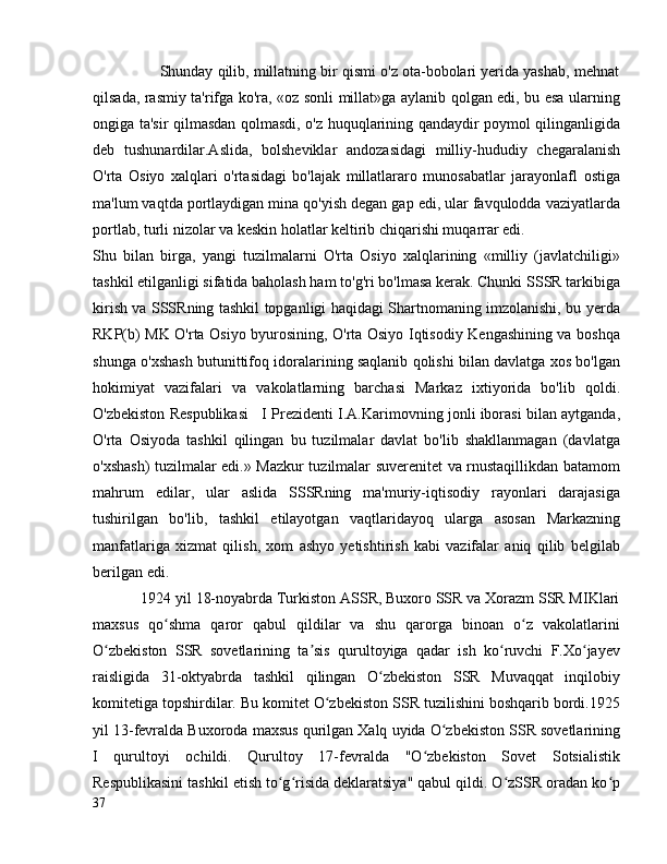                 Shunday qilib, millatning bir qismi o'z ota-bobolari yerida yashab, mehnat
qilsada, rasmiy ta'rifga ko'ra, «oz sonli millat»ga aylanib qolgan edi, bu esa ularning
ongiga ta'sir qilmasdan qolmasdi, o'z huquqlarining qandaydir poymol qilinganligida
deb   tushunardilar.Aslida,   bolsheviklar   andozasidagi   milliy-hududiy   chegaralanish
O'rta   Osiyo   xalqlari   o'rtasidagi   bo'lajak   millatlararo   munosabatlar   jarayonlafl   ostiga
ma'lum vaqtda portlaydigan mina qo'yish degan gap edi, ular favqulodda vaziyatlarda
portlab, turli nizolar va keskin holatlar keltirib chiqarishi muqarrar edi. 
Shu   bilan   birga,   yangi   tuzilmalarni   O'rta   Osiyo   xalqlarining   «milliy   (javlatchiligi»
tashkil etilganligi sifatida baholash ham to'g'ri bo'lmasa kerak. Chunki SSSR tarkibiga
kirish va SSSRning tashkil topganligi haqidagi Shartnomaning imzolanishi, bu yerda
RKP(b) MK O'rta Osiyo byurosining, O'rta Osiyo Iqtisodiy Kengashining va boshqa
shunga o'xshash butunittifoq idoralarining saqlanib qolishi bilan davlatga xos bo'lgan
hokimiyat   vazifalari   va   vakolatlarning   barchasi   Markaz   ixtiyorida   bo'lib   qoldi.
O'zbekiston Respublikasi   I Prezidenti I.A.Karimovning jonli iborasi bilan aytganda,
O'rta   Osiyoda   tashkil   qilingan   bu   tuzilmalar   davlat   bo'lib   shakllanmagan   (davlatga
o'xshash) tuzilmalar edi.» Mazkur tuzilmalar suverenitet va rnustaqillikdan batamom
mahrum   edilar,   ular   aslida   SSSRning   ma'muriy-iqtisodiy   rayonlari   darajasiga
tushirilgan   bo'lib,   tashkil   etilayotgan   vaqtlaridayoq   ularga   asosan   Markazning
manfatlariga   xizmat   qilish,   xom   ashyo   yetishtirish   kabi   vazifalar   aniq   qilib   belgilab
berilgan edi.
            1924 yil 18-noyabrda Turkiston ASSR, Buxoro SSR va Xorazm SSR MIKlari
maxsus   qo shma   qaror   qabul   qildilar   va   shu   qarorga   binoan   o z   vakolatlariniʻ ʻ
O zbekiston   SSR   sovetlarining   ta sis   qurultoyiga   qadar   ish   ko ruvchi   F.Xo jayev	
ʻ ʼ ʻ ʻ
raisligida   31-oktyabrda   tashkil   qilingan   O zbekiston   SSR   Muvaqqat   inqilobiy	
ʻ
komitetiga topshirdilar. Bu komitet O zbekiston SSR tuzilishini boshqarib bordi.1925	
ʻ
yil 13-fevralda Buxoroda maxsus qurilgan Xalq uyida O zbekiston SSR sovetlarining	
ʻ
I   qurultoyi   ochildi.   Qurultoy   17-fevralda   "O zbekiston   Sovet   Sotsialistik	
ʻ
Respublikasini tashkil etish to g risida deklaratsiya" qabul qildi. O zSSR oradan ko p	
ʻ ʻ ʻ ʻ
37 