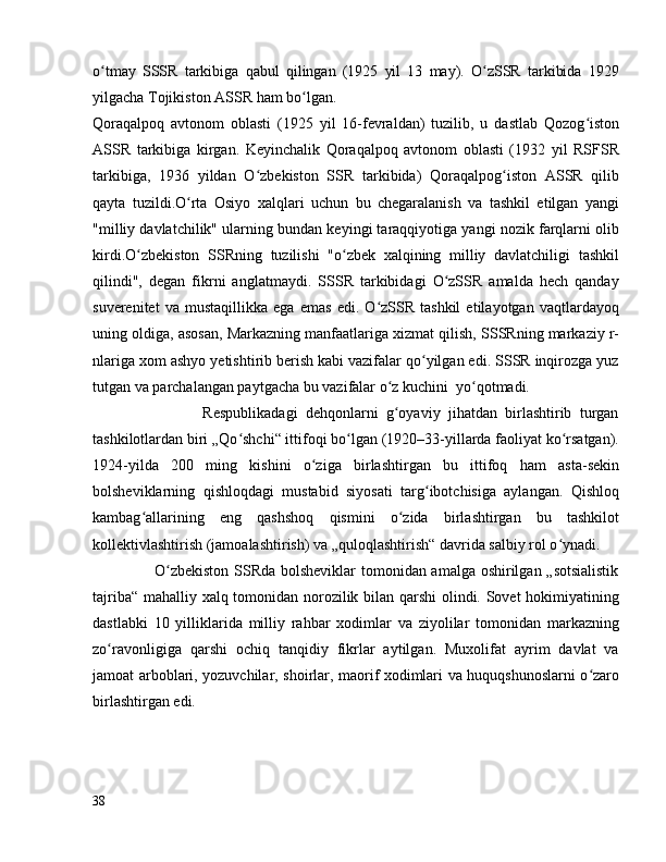 o tmay   SSSR   tarkibiga   qabul   qilingan   (1925   yil   13   may).   O zSSR   tarkibida   1929ʻ ʻ
yilgacha Tojikiston ASSR ham bo lgan. 	
ʻ
Qoraqalpoq   avtonom   oblasti   (1925   yil   16-fevraldan)   tuzilib,   u   dastlab   Qozog iston	
ʻ
ASSR   tarkibiga   kirgan.   Keyinchalik   Qoraqalpoq   avtonom   oblasti   (1932   yil   RSFSR
tarkibiga,   1936   yildan   O zbekiston   SSR   tarkibida)   Qoraqalpog iston   ASSR   qilib	
ʻ ʻ
qayta   tuzildi.O rta   Osiyo   xalqlari   uchun   bu   chegaralanish   va   tashkil   etilgan   yangi	
ʻ
"milliy davlatchilik" ularning bundan keyingi taraqqiyotiga yangi nozik farqlarni olib
kirdi.O zbekiston   SSRning   tuzilishi   "o zbek   xalqining   milliy   davlatchiligi   tashkil	
ʻ ʻ
qilindi",   degan   fikrni   anglatmaydi.   SSSR   tarkibidagi   O zSSR   amalda   hech   qanday	
ʻ
suverenitet   va   mustaqillikka   ega   emas   edi.   O zSSR   tashkil   etilayotgan   vaqtlardayoq	
ʻ
uning oldiga, asosan, Markazning manfaatlariga xizmat qilish, SSSRning markaziy r-
nlariga xom ashyo yetishtirib berish kabi vazifalar qo yilgan edi. SSSR inqirozga yuz	
ʻ
tutgan va parchalangan paytgacha bu vazifalar o z kuchini  yo qotmadi.	
ʻ ʻ
                            Respublikadagi   dehqonlarni   g oyaviy   jihatdan   birlashtirib   turgan
ʻ
tashkilotlardan biri „Qo shchi“ ittifoqi bo lgan (1920–33-yillarda faoliyat ko rsatgan).	
ʻ ʻ ʻ
1924-yilda   200   ming   kishini   o ziga   birlashtirgan   bu   ittifoq   ham   asta-sekin	
ʻ
bolsheviklarning   qishloqdagi   mustabid   siyosati   targ ibotchisiga   aylangan.   Qishloq	
ʻ
kambag allarining   eng   qashshoq   qismini   o zida   birlashtirgan   bu   tashkilot	
ʻ ʻ
kollektivlashtirish (jamoalashtirish) va „quloqlashtirish“ davrida salbiy rol o ynadi.	
ʻ
                       O zbekiston SSRda bolsheviklar  tomonidan amalga oshirilgan „sotsialistik	
ʻ
tajriba“ mahalliy xalq tomonidan norozilik bilan qarshi olindi. Sovet hokimiyatining
dastlabki   10   yilliklarida   milliy   rahbar   xodimlar   va   ziyolilar   tomonidan   markazning
zo ravonligiga   qarshi   ochiq   tanqidiy   fikrlar   aytilgan.   Muxolifat   ayrim   davlat   va	
ʻ
jamoat arboblari, yozuvchilar, shoirlar, maorif xodimlari va huquqshunoslarni o zaro	
ʻ
birlashtirgan edi.
38 