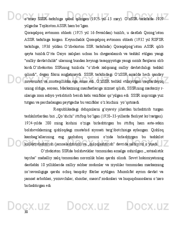 o tmay   SSSR   tarkibiga   qabul   qilingan   (1925   yil   13   may).   O zSSR   tarkibida   1929ʻ ʻ
yilgacha Tojikiston ASSR ham bo lgan. 	
ʻ
Qoraqalpoq   avtonom   oblasti   (1925   yil   16-fevraldan)   tuzilib,   u   dastlab   Qozog iston	
ʻ
ASSR   tarkibiga   kirgan.   Keyinchalik   Qoraqalpoq   avtonom   oblasti   (1932   yil   RSFSR
tarkibiga,   1936   yildan   O zbekiston   SSR   tarkibida)   Qoraqalpog iston   ASSR   qilib	
ʻ ʻ
qayta   tuzildi.O rta   Osiyo   xalqlari   uchun   bu   chegaralanish   va   tashkil   etilgan   yangi	
ʻ
"milliy davlatchilik" ularning bundan keyingi taraqqiyotiga yangi nozik farqlarni olib
kirdi.O zbekiston   SSRning   tuzilishi   "o zbek   xalqining   milliy   davlatchiligi   tashkil	
ʻ ʻ
qilindi",   degan   fikrni   anglatmaydi.   SSSR   tarkibidagi   O zSSR   amalda   hech   qanday	
ʻ
suverenitet   va   mustaqillikka   ega   emas   edi.   O zSSR   tashkil   etilayotgan   vaqtlardayoq	
ʻ
uning oldiga, asosan, Markazning manfaatlariga xizmat qilish, SSSRning markaziy r-
nlariga xom ashyo yetishtirib berish kabi vazifalar qo yilgan edi. SSSR inqirozga yuz	
ʻ
tutgan va parchalangan paytgacha bu vazifalar o z kuchini  yo qotmadi.	
ʻ ʻ
                            Respublikadagi   dehqonlarni   g oyaviy   jihatdan   birlashtirib   turgan
ʻ
tashkilotlardan biri „Qo shchi“ ittifoqi bo lgan (1920–33-yillarda faoliyat ko rsatgan).	
ʻ ʻ ʻ
1924-yilda   200   ming   kishini   o ziga   birlashtirgan   bu   ittifoq   ham   asta-sekin	
ʻ
bolsheviklarning   qishloqdagi   mustabid   siyosati   targ ibotchisiga   aylangan.   Qishloq	
ʻ
kambag allarining   eng   qashshoq   qismini   o zida   birlashtirgan   bu   tashkilot	
ʻ ʻ
kollektivlashtirish (jamoalashtirish) va „quloqlashtirish“ davrida salbiy rol o ynadi.	
ʻ
                       O zbekiston SSRda bolsheviklar  tomonidan amalga oshirilgan „sotsialistik	
ʻ
tajriba“ mahalliy xalq tomonidan norozilik bilan qarshi olindi. Sovet hokimiyatining
dastlabki   10   yilliklarida   milliy   rahbar   xodimlar   va   ziyolilar   tomonidan   markazning
zo ravonligiga   qarshi   ochiq   tanqidiy   fikrlar   aytilgan.   Muxolifat   ayrim   davlat   va	
ʻ
jamoat arboblari, yozuvchilar, shoirlar, maorif xodimlari va huquqshunoslarni o zaro	
ʻ
birlashtirgan edi.
38