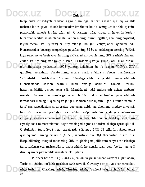 Xulosa
Respubiika   iqtisodiyoti   tabiatan   agrar   tusga   ega,   sanoati   asosan   qishloq   xo’jalik
mahsulotlarini qayta ishlash korxonalaridan iborat  bo`lib, uning uchdan ikki qismini
paxtachilik   sanoati   tashkil   qilar   edi.   O`lkaning   ishlab   chiqarish   hayotida   kustar-
hunarmandchilik ishlab chiqarishi hamon oldingi o`rinni egallab, aholining poyafzal,
kiyim-kechak   va   uy-ro’zg`or   buyumlariga   bо`lgan   ehtiyojlarini   qondirar   edi.
Hunarmandlar bozorga chiqarilgan poyafzalning 86 % ni, oshlangan terining 76%ni,
kiyira-kechak va bosh kiyimlarining 85%ni, idish-tovoqlarning 60%ni ishlab chiqarar
edilar. 1925 yilning oxiriga kelib sobiq SSSRda xalq xo’jaligini tiklash ishlari asosan
o’z   nihoyasiga   yetkazildi.   1925   yilning   dekabrida   bo`lib   o`tgan   VKP(b)   XIV
qurultoyi   sotsializm   g`alabasining   asosiy   sharti   sifatida   sho`rolar   mamlakatida
"sotsialistik   industrlashtirish"ni   avj   oldirishga   e'tiborini   qaratdi.   Sanoatlashtirish
O’zbekistonda   dastlab   sekinlik   bilan   amalga   oshirildi.   Chunki   kosibu-
hunarmandchilik   ustivor   soha   edi.   Mamlakatni   jadal   industrlash   uchun   mablag`
masalasi   keskin   munozaralarga   sabab   bo’ldi.   Industrlashtirishni   jadallashtirish
tarafdorlari mablag`ni qishloq xo’jaligi hisobidan olish rejasini ilgari surdilar, muxolif
taraf   esa,   sanoatlashtirish   siyosatini   yoqlagani   holda   uni   aholining   moddiy   ahvolini,
turmush   sharoitini   yaxshilash   va   qishloq   xo’jaligida   kooperatsiyani   asta-sekin
ixtiyoriy   ravishda   amalga   oshirish   bilan   birgalikda   olib   borishni   taklif   qildi.   Keskin
siyosiy   bahs   munozaralardan   keyin   mablag`ni   agrar   sektordan   olishga   qaror   qilindi.
O’zbekiston   iqtisodiyoti   agrar   xarakterda   edi,   zero   1927-28   yillarda   iqtisodiyotda
qishloq   xo`jiligining   hissasi   61,6   %ni,   sanoatniki   esa   38,4   %ni   tashkil   qilardi   edi.
Respublikadagi  mavjud sanoatning 90%  ni  qishloq xo’jalik xom-ashyosini  ishlashga
ixtisoslashgan  edi,  mahsulotlarni  qayta   ishlash   korxonalaridan  iborat   bo`lib,  uning  2
dan 3 qismini paxtachilik sanoati tashkil qilardi.
             Birinchi besh yillik (1928-1932)da 289 ta yangi sanoat korxonasi, jumladan,
Toshkent  qishloq  xo’jalik mashinasozlik   zavodi,  Quvasoy  sement  va  ohak zavodlari
ishga tushirildi, Chirchiqqurilish, Olmaliqqurilish, Toshkent  to`qimachilik kombinati
39 