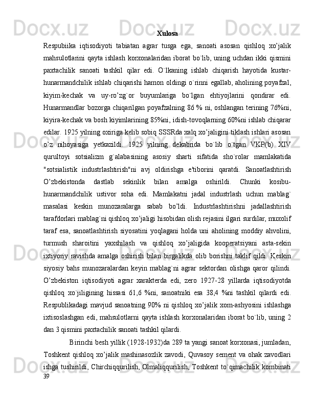 Xulosa
Respubiika   iqtisodiyoti   tabiatan   agrar   tusga   ega,   sanoati   asosan   qishloq   xo’jalik
mahsulotlarini qayta ishlash korxonalaridan iborat  bo`lib, uning uchdan ikki qismini
paxtachilik   sanoati   tashkil   qilar   edi.   O`lkaning   ishlab   chiqarish   hayotida   kustar-
hunarmandchilik ishlab chiqarishi hamon oldingi o`rinni egallab, aholining poyafzal,
kiyim-kechak   va   uy-ro’zg`or   buyumlariga   bо`lgan   ehtiyojlarini   qondirar   edi.
Hunarmandlar bozorga chiqarilgan poyafzalning 86 % ni, oshlangan terining 76%ni,
kiyira-kechak va bosh kiyimlarining 85%ni, idish-tovoqlarning 60%ni ishlab chiqarar
edilar. 1925 yilning oxiriga kelib sobiq SSSRda xalq xo’jaligini tiklash ishlari asosan
o’z   nihoyasiga   yetkazildi.   1925   yilning   dekabrida   bo`lib   o`tgan   VKP(b)   XIV
qurultoyi   sotsializm   g`alabasining   asosiy   sharti   sifatida   sho`rolar   mamlakatida
"sotsialistik   industrlashtirish"ni   avj   oldirishga   e'tiborini   qaratdi.   Sanoatlashtirish
O’zbekistonda   dastlab   sekinlik   bilan   amalga   oshirildi.   Chunki   kosibu-
hunarmandchilik   ustivor   soha   edi.   Mamlakatni   jadal   industrlash   uchun   mablag`
masalasi   keskin   munozaralarga   sabab   bo’ldi.   Industrlashtirishni   jadallashtirish
tarafdorlari mablag`ni qishloq xo’jaligi hisobidan olish rejasini ilgari surdilar, muxolif
taraf   esa,   sanoatlashtirish   siyosatini   yoqlagani   holda   uni   aholining   moddiy   ahvolini,
turmush   sharoitini   yaxshilash   va   qishloq   xo’jaligida   kooperatsiyani   asta-sekin
ixtiyoriy   ravishda   amalga   oshirish   bilan   birgalikda   olib   borishni   taklif   qildi.   Keskin
siyosiy   bahs   munozaralardan   keyin   mablag`ni   agrar   sektordan   olishga   qaror   qilindi.
O’zbekiston   iqtisodiyoti   agrar   xarakterda   edi,   zero   1927-28   yillarda   iqtisodiyotda
qishloq   xo`jiligining   hissasi   61,6   %ni,   sanoatniki   esa   38,4   %ni   tashkil   qilardi   edi.
Respublikadagi  mavjud sanoatning 90%  ni  qishloq xo’jalik xom-ashyosini  ishlashga
ixtisoslashgan  edi,  mahsulotlarni  qayta   ishlash   korxonalaridan  iborat   bo`lib,  uning  2
dan 3 qismini paxtachilik sanoati tashkil qilardi.
             Birinchi besh yillik (1928-1932)da 289 ta yangi sanoat korxonasi, jumladan,
Toshkent  qishloq  xo’jalik mashinasozlik   zavodi,  Quvasoy  sement  va  ohak zavodlari
ishga tushirildi, Chirchiqqurilish, Olmaliqqurilish, Toshkent  to`qimachilik kombinati
39