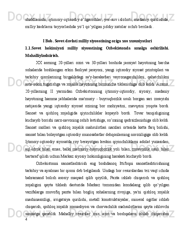 shakllanishi, ijtimoiy-iqtisodiy o‘zgarishlar, yer-suv islohoti, madaniy qurilishda,
milliy kadrlarni tayyorlashda yo‘l qo‘yilgan jiddiy xatolar ochib beriladi..
I Bob. Sovet davlati milliy siyosatining oziga xos xususiyatlari 
1.1.Sovet   hokimiyati   milliy   siyosatining   Ozbekistonda   amalga   oshirilishi.
Mahalliylashtirish.
XX   asrning   20-yillari   oxiri   va   30-yillari   boshida   jamiyat   hayotining   barcha
sohalarida   boshlangan   erkin   faoliyat   jarayoni,   yangi   iqtisodiy   siyosat   printsiplari   va
tarkibiy   qismlarining   birgalikdagi   sa'y-harakatlari   vayronagarchilikni,   qahatchilikni
asta-sekin tugatishga va xojalik hayotining birmuncha tiklanishiga olib keldi. Ammo,
20-yillarning   II   yarmidan   Ozbekistonning   ijtimoiy-iqtisodiy,   siyosiy,   madaniy
hayotining   hamma   jabhalarida   ma'muriy   -   buyruqbozlik   usuli   borgan   sari   zorayishi
natijasida   yangi   iqtisodiy   siyosat   ozining   bor   mohiyatini,   mavqeini   yoqota   bordi.
Sanoat   va   qishloq   xojaligida   qiyinchiliklar   kopayib   bordi.   Tovar   tanqisligining
kuchayib borishi narx-navoning oshib ketishiga, so’mning qadrsizlanishiga olib keldi.
Sanoat   mollari   va   qishloq   xojalik   mahsulotlari   narxlari   ortasida   katta   farq   bolishi,
sanoat bilan bolayotgan iqtisodiy munosabatlar dehqonlarning noroziligiga olib keldi.
Ijtimoiy-iqtisodiy   siyosatda   roy   berayotgan   keskin   qiyinchiliklarni   adolat   yuzasidan,
aql-idrok bilan emas, balki  ma'muriy-buyruqbozlik yoli bilan, zoravonlik usuli  bilan
bartaraf qilish uchun Markaz siyosiy hokimligining harakati kuchayib bordi.
Ozbekistonni   sanoatlashtirish   eng   boshdanoq   Ittifoqni   sanoatlashtirishning
tarkibiy va ajralmas bir qismi deb belgilandi. Undagi bor resurslardan tez vaqt ichida
bahramand   bolish   asosiy   maqsad   qilib   qoyildi,   Paxta   ishlab   chiqarish   va   qishloq
xojaligini   qayta   tiklash   dasturida   Markaz   tomonidan   kondalang   qilib   qo’yilgan
vazifalarga   muvofiq   paxta   bilan   bogliq   sohalarning   rivojiga,   ya'ni   qishloq   xojalik
mashinasozligi,   irrigatsiya   qurilishi,   metall   konstruktsiyalar,   mineral   ogitlar   ishlab
chiqarish, qishloq xojalik xomashyosi  va chorvachilik mahsulotlarini qayta ishlovchi
sanoatga   qaratildi.   Mahalliy   resurslar:   mis,   azot   va   boshqalarni   ishlab   chiqarishni
4 