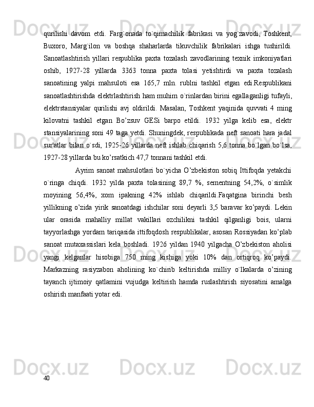 qurilishi   davom   etdi.   Farg`onada   to`qimachilik   fabrikasi   va   yog`zavodi,   Toshkent,
Buxoro,   Marg`ilon   va   boshqa   shaharlarda   tikuvchilik   fabrikalari   ishga   tushirildi.
Sanoatlashtirish   yillari   respublika   paxta   tozalash   zavodlarining   texnik   imkoniyatlari
oshib,   1927-28   yillarda   3363   tonna   paxta   tolasi   yetishtirdi   va   paxta   tozalash
sanoatining   yalpi   mahsuloti   esa   165,7   mln.   rublni   tashkil   etgan   edi.Respublikani
sanoatlashtirishda elektrlashtirish ham muhim o`rinlardan birini egallaganligi tufayli,
elektrstansiyalar   qurilishi   avj   oldirildi.   Masalan,   Toshkent   yaqinida   quvvati   4   ming
kilovatni   tashkil   etgan   Bo’zsuv   GESi   barpo   etildi.   1932   yilga   kelib   esa,   elektr
stansiyalarining soni  49 taga yetdi. Shuningdek, respublikada neft sanoati  hara jadal
sur'atlar   bilan  o`sdi,   1925-26  yillarda  neft   ishlab  chiqarish   5,6  tonna   bо`lgan  bo`lsa,
1927-28 yillarda bu ko’rsatkich 47,7 tonnani tashkil etdi.
                        Ayrim   sanoat   mahsulotlari   bo`yicha   O’zbekiston   sobiq   Ittifoqda   yetakchi
o`ringa   chiqdi.   1932   yilda   paxta   tolasining   89,7   %,   sementning   54,2%,   o`simlik
moyining   56,4%,   xom   ipakning   42%   ishlab   chiqarildi.Faqatgina   birinchi   besh
yillikning   o’zida   yirik   sanoatdagi   ishchilar   soni   deyarli   3,5   baravar   ko’paydi.   Lekin
ular   orasida   mahalliy   millat   vakillari   ozchilikni   tashkil   qilganligi   bois,   ularni
tayyorlashga  yordam tariqasida  ittifoqdosh respublikalar, asosan  Rossiyadan  ko’plab
sanoat   mutaxassislari   kela   boshladi.   1926   yildan   1940   yilgacha   O’zbekiston   aholisi
yangi   kelganlar   hisobiga   750   ming   kishiga   yoki   10%   dan   ortiqroq   ko’paydi.
Markazning   rasiyzabon   aholining   ko`chirib   keltirishda   milliy   o`lkalarda   o’zining
tayanch   ijtimoiy   qatlamini   vujudga   keltirish   hamda   ruslashtirish   siyosatini   amalga
oshirish manfaati yotar edi.
40