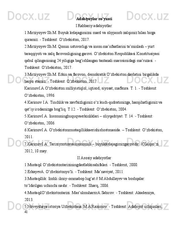 Adabiyoylar ro'yxati
I  Rahbariy adabiyotlar:
1. Mirziyoyev Sh.M. Buyuk kelajagimizni mard va oliyjanob xalqimiz bilan birga 
quramiz. - Toshkent: O‘zbekiston, 2017.
2. Mirziyoyev Sh.M. Qonun ustuvorligi va inson ma’nfaatlarini ta’minlash – yurt 
taraqqiyoti va xalq farovonligining garovi. O‘zbekiston Respublikasi Konstitusiyasi 
qabul qilinganining 24 yiligiga bag‘ishlangan tantanali marosimidagi ma’ruzasi. - 
Toshkent: O‘zbekiston, 2017.
3. Mirziyoyev Sh.M. Erkin va farovon, demokratik O‘zbekiston davlatini birgalikda 
barpo etamiz. - Toshkent: O‘zbekiston, 2017.
KarimovI.A.O‘zbekiston:milliyistiqlol, iqtisod, siyosat, mafkura. T. 1. - Toshkent: 
O‘zbekiston, 1996.
4. Karimov I.A. Tinchlik va xavfsizligimiz o‘z kuch-qudratimizga, hamjihatligimiz va 
qat’iy irodamizga bog‘liq. T.12. - Toshkent: O‘zbekiston, 2004. 
5. KarimovI.A. Insonuninghuquqvaerkinliklari – oliyqadriyat. T. 14. - Toshkent: 
O‘zbekiston, 2006. 
6. KarimovI.A. O‘zbekistonmustaqillikkaerishishostonasida. – Toshkent: O‘zbekiston,
2011. 
7. KarimovI.A. Tarixiyxotiravainsonomili – buyukkelajagimizgarovidir. //Xalqso‘zi. 
2012, 10 may. 
II Asosiy  adabiyotlar
1.Mustaqil  O‘zbekistontarixiningdastlabkisahifalari. - Toshkent, 2000.
2. ErkayevA. O‘zbekistonyo‘li. - Toshkent: Ma’naviyat, 2011. 
3. Mustaqillik: Izohli ilmiy-ommabop lug‘at // M.Abdullayev va boshqalar: 
to‘ldirilgan uchinchi nashr. - Toshkent: Sharq, 2006. 
4. MustaqilO‘zbekistontarixi. Mas’ulmuharrirA.Sabirov. - Toshkent: Akademiya, 
2013.
5. Noveyshaya istoriya Uzbekistana. M.A.Raximov. - Toshkent: Adabiyot uchqunlari, 
41