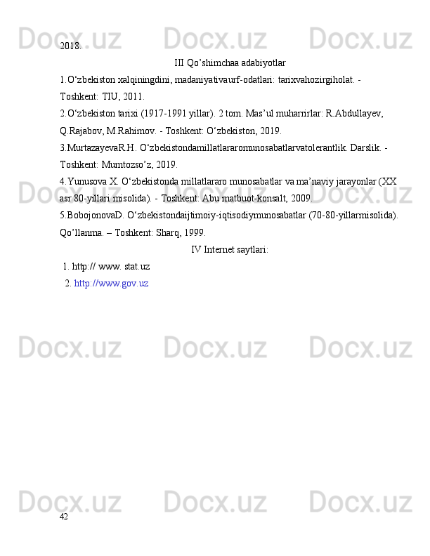 2018.
III  Qo ’shimchaa  adabiyotlar
1. O‘zbekiston xalqiningdini, madaniyativaurf-odatlari: tarixvahozirgiholat. - 
Toshkent: TIU, 2011.
2. O‘zbekiston tarixi (1917-1991 yillar). 2 tom. Mas’ul muharrirlar: R.Abdullayev, 
Q.Rajabov, M.Rahimov. - Toshkent: O‘zbekiston, 2019.  
3. MurtazayevaR.H. O‘zbekistondamillatlararomunosabatlarvatolerantlik. Darslik. - 
Toshkent: Mumtozso’z, 2019.
4. Yunusova X. O‘zbekistonda millatlararo munosabatlar va ma’naviy jarayonlar (XX 
asr 80-yillari misolida). - Toshkent: Abu matbuot-konsalt, 2009.
5. BobojonovaD. O‘zbekistondaijtimoiy-iqtisodiymunosabatlar (70-80-yillarmisolida).
Qo’llanma. – Toshkent: Sharq, 1999.
IV Internet saytlari:
 1. http:// www. stat.uz
   2.  http://www.gov.uz
42