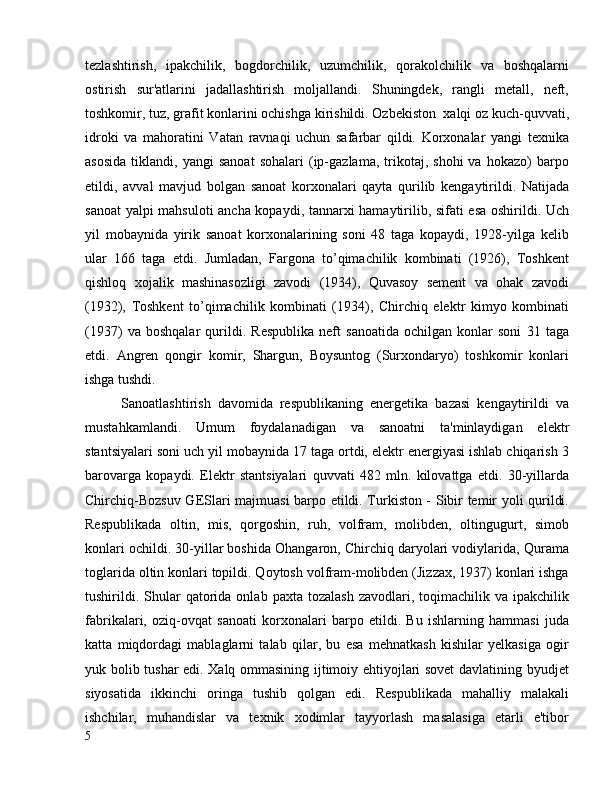 tezlashtirish,   ipakchilik,   bogdorchilik,   uzumchilik,   qorakolchilik   va   boshqalarni
ostirish   sur'atlarini   jadallashtirish   moljallandi.   Shuningdek,   rangli   metall,   neft,
toshkomir, tuz, grafit konlarini ochishga kirishildi. Ozbekiston  xalqi oz kuch-quvvati,
idroki   va   mahoratini   Vatan   ravnaqi   uchun   safarbar   qildi.   Korxonalar   yangi   texnika
asosida   tiklandi,   yangi   sanoat   sohalari   (ip-gazlama,   trikotaj,  shohi   va   hokazo)   barpo
etildi,   avval   mavjud   bolgan   sanoat   korxonalari   qayta   qurilib   kengaytirildi.   Natijada
sanoat  yalpi mahsuloti ancha kopaydi, tannarxi hamaytirilib, sifati esa oshirildi. Uch
yil   mobaynida   yirik   sanoat   korxonalarining   soni   48   taga   kopaydi,   1928-yilga   kelib
ular   166   taga   etdi.   Jumladan,   Fargona   to’qimachilik   kombinati   (1926),   Toshkent
qishloq   xojalik   mashinasozligi   zavodi   (1934),   Quvasoy   sement   va   ohak   zavodi
(1932),   Toshkent   to’qimachilik   kombinati   (1934),   Chirchiq   elektr   kimyo   kombinati
(1937)   va   boshqalar   qurildi.   Respublika   neft   sanoatida   ochilgan   konlar   soni   31   taga
etdi.   Angren   qongir   komir,   Shargun,   Boysuntog   (Surxondaryo)   toshkomir   konlari
ishga tushdi.
Sanoatlashtirish   davomida   respublikaning   energetika   bazasi   kengaytirildi   va
mustahkamlandi.   Umum   foydalanadigan   va   sanoatni   ta'minlaydigan   elektr
stantsiyalari soni uch yil mobaynida 17 taga ortdi, elektr energiyasi ishlab chiqarish 3
barovarga   kopaydi.   Elektr   stantsiyalari   quvvati   482   mln.   kilovattga   etdi.   30-yillarda
Chirchiq-Bozsuv GESlari majmuasi barpo etildi. Turkiston - Sibir temir yoli qurildi.
Respublikada   oltin,   mis,   qorgoshin,   ruh,   volfram,   molibden,   oltingugurt,   simob
konlari ochildi. 30-yillar boshida Ohangaron, Chirchiq daryolari vodiylarida, Qurama
toglarida oltin konlari topildi. Qoytosh volfram-molibden (Jizzax, 1937) konlari ishga
tushirildi.  Shular   qatorida  onlab  paxta  tozalash   zavodlari,  toqimachilik  va  ipakchilik
fabrikalari,   oziq-ovqat   sanoati   korxonalari   barpo   etildi.   Bu   ishlarning   hammasi   juda
katta   miqdordagi   mablaglarni   talab   qilar,   bu   esa   mehnatkash   kishilar   yelkasiga   ogir
yuk bolib tushar edi. Xalq ommasining ijtimoiy ehtiyojlari sovet davlatining byudjet
siyosatida   ikkinchi   oringa   tushib   qolgan   edi.   Respublikada   mahalliy   malakali
ishchilar,   muhandislar   va   texnik   xodimlar   tayyorlash   masalasiga   etarli   e'tibor
5