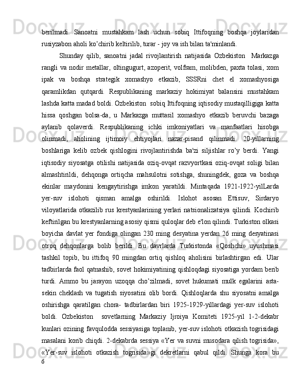 berilmadi.   Sanoatni   mustahkam   lash   uchun   sobiq   Ittifoqning   boshqa   joylaridan
rusiyzabon aholi ko’chirib keltirilib, turar - joy va ish bilan ta'minlandi.
Shunday   qilib,   sanoatni   jadal   rivojlantirish   natijasida   Ozbekiston     Markazga
rangli   va   nodir   metallar,   oltingugurt,   azoperit,   volfram,   molibden,   paxta   tolasi,   xom
ipak   va   boshqa   strategik   xomashyo   etkazib,   SSSRni   chet   el   xomashyosiga
qaramlikdan   qutqardi.   Respublikaning   markaziy   hokimiyat   balansini   mustahkam
lashda katta madad boldi. Ozbekiston  sobiq Ittifoqning iqtisodiy mustaqilligiga katta
hissa   qoshgan   bolsa-da,   u   Markazga   muttasil   xomashyo   etkazib   beruvchi   bazaga
aylanib   qolaverdi.   Respublikaning   ichki   imkoniyatlari   va   manfaatlari   hisobga
olinmadi,   aholining   ijtimoiy   ehtiyojlari   nazar-pisand   qilinmadi.   20-yillarning
boshlariga   kelib   ozbek   qishlogini   rivojlantirishda   ba'zi   siljishlar   ro’y   berdi.   Yangi
iqtisodiy   siyosatga   otilishi   natijasida   oziq-ovqat   razvyortkasi   oziq-ovqat   soligi   bilan
almashtirildi,   dehqonga   ortiqcha   mahsulotni   sotishga,   shuningdek,   goza   va   boshqa
ekinlar   maydonini   kengaytirishga   imkon   yaratildi.   Mintaqada   1921-1922-yilLarda
yer-suv   islohoti   qisman   amalga   oshirildi.   Islohot   asosan   Ettisuv,   Sirdaryo
viloyatlarida   otkazilib   rus   krestyanlarining   yerlari   natsionalizatsiya   qilindi.   Kochirib
keftirilgan bu krestyanlarning asosiy qismi quloqlar deb e'lon qilindi. Turkiston olkasi
boyicha   davlat   yer   fondiga   olingan   230   ming   desyatina   yerdan   26   ming   desyatinasi
otroq   dehqonlarga   bolib   berildi.   Bu   davrlarda   Turkistonda   «Qoshchi»   uyushmasi
tashkil   topib,   bu   ittifoq   90   mingdan   ortiq   qishloq   aholisini   birlashtirgan   edi.   Ular
tadbirlarda faol qatnashib, sovet hokimiyatining qishloqdagi siyosatiga yordam berib
turdi.   Ammo   bu   jarayon   uzoqqa   cho’zilmadi,   sovet   hukumati   mulk   egalarini   asta-
sekin   cheklash   va   tugatish   siyosatini   olib   bordi.   Qishloqlarda   shu   siyosatni   amalga
oshirishga   qaratilgan   chora-   tadbirlardan   biri   1925-1929-yillardagi   yer-suv   islohoti
boldi.   Ozbekiston     sovetlarning   Markaziy   Ijroiya   Komiteti   1925-yil   1-2-dekabr
kunlari ozining favqulodda sessiyasiga  toplanib, yer-suv islohoti otkazish togrisidagi
masalani  korib chiqdi. 2-dekabrda sessiya «Yer va suvni  musodara qilish togrisida»,
«Yer-suv   islohoti   otkazish   togrisida»gi   dekretlarni   qabul   qildi.   Shunga   kora   bu
6 