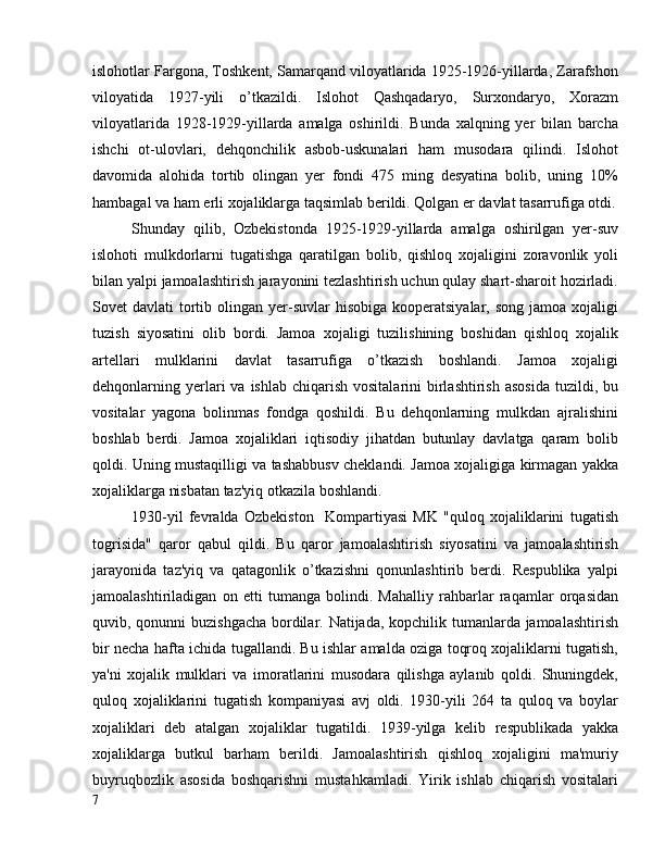 islohotlar Fargona, Toshkent, Samarqand viloyatlarida 1925-1926-yillarda, Zarafshon
viloyatida   1927-yili   o’tkazildi.   Islohot   Qashqadaryo,   Surxondaryo,   Xorazm
viloyatlarida   1928-1929-yillarda   amalga   oshirildi.   Bunda   xalqning   yer   bilan   barcha
ishchi   ot-ulovlari,   dehqonchilik   asbob-uskunalari   ham   musodara   qilindi.   Islohot
davomida   alohida   tortib   olingan   yer   fondi   475   ming   desyatina   bolib,   uning   10%
hambagal va ham erli xojaliklarga taqsimlab berildi. Qolgan er davlat tasarrufiga otdi.
Shunday   qilib,   Ozbekistonda   1925-1929-yillarda   amalga   oshirilgan   yer-suv
islohoti   mulkdorlarni   tugatishga   qaratilgan   bolib,   qishloq   xojaligini   zoravonlik   yoli
bilan yalpi jamoalashtirish jarayonini tezlashtirish uchun qulay shart-sharoit hozirladi.
Sovet  davlati   tortib  olingan  yer-suvlar  hisobiga  kooperatsiyalar,  song  jamoa xojaligi
tuzish   siyosatini   olib   bordi.   Jamoa   xojaligi   tuzilishining   boshidan   qishloq   xojalik
artellari   mulklarini   davlat   tasarrufiga   o’tkazish   boshlandi.   Jamoa   xojaligi
dehqonlarning yerlari   va  ishlab  chiqarish  vositalarini   birlashtirish  asosida   tuzildi, bu
vositalar   yagona   bolinmas   fondga   qoshildi.   Bu   dehqonlarning   mulkdan   ajralishini
boshlab   berdi.   Jamoa   xojaliklari   iqtisodiy   jihatdan   butunlay   davlatga   qaram   bolib
qoldi. Uning mustaqilligi va tashabbusv cheklandi. Jamoa xojaligiga kirmagan yakka
xojaliklarga nisbatan taz'yiq otkazila boshlandi.
1930-yil   fevralda   Ozbekiston     Kompartiyasi   MK   "quloq   xojaliklarini   tugatish
togrisida"   qaror   qabul   qildi.   Bu   qaror   jamoalashtirish   siyosatini   va   jamoalashtirish
jarayonida   taz'yiq   va   qatagonlik   o’tkazishni   qonunlashtirib   berdi.   Respublika   yalpi
jamoalashtiriladigan   on   etti   tumanga   bolindi.   Mahalliy   rahbarlar   raqamlar   orqasidan
quvib, qonunni buzishgacha bordilar. Natijada, kopchilik tumanlarda jamoalashtirish
bir necha hafta ichida tugallandi. Bu ishlar amalda oziga toqroq xojaliklarni tugatish,
ya'ni   xojalik   mulklari   va   imoratlarini   musodara   qilishga   aylanib   qoldi.   Shuningdek,
quloq   xojaliklarini   tugatish   kompaniyasi   avj   oldi.   1930-yili   264   ta   quloq   va   boylar
xojaliklari   deb   atalgan   xojaliklar   tugatildi.   1939-yilga   kelib   respublikada   yakka
xojaliklarga   butkul   barham   berildi.   Jamoalashtirish   qishloq   xojaligini   ma'muriy
buyruqbozlik   asosida   boshqarishni   mustahkamladi.   Yirik   ishlab   chiqarish   vositalari
7 