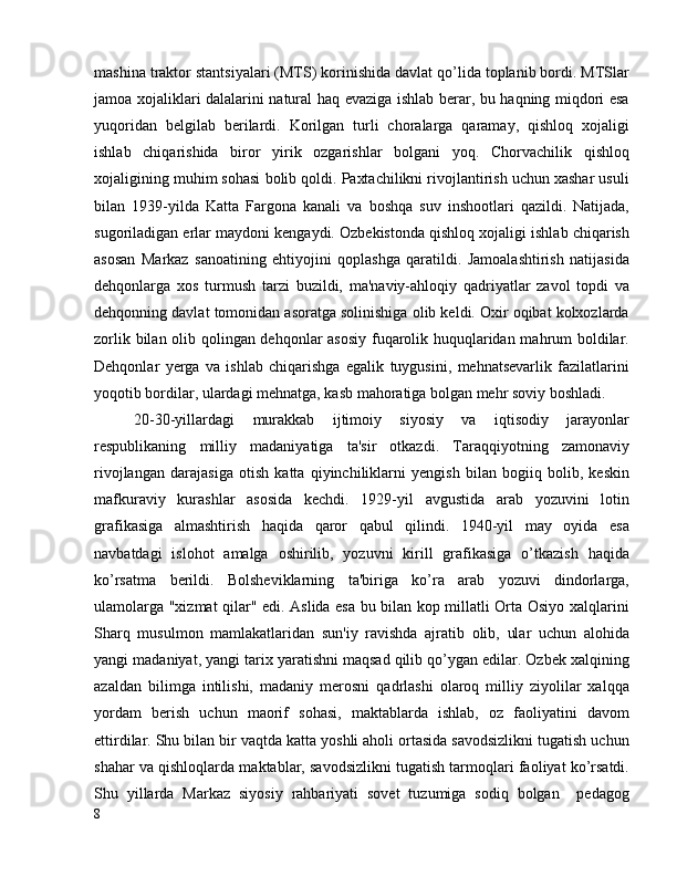 mashina traktor stantsiyalari (MTS) korinishida davlat qo’lida toplanib bordi. MTSlar
jamoa xojaliklari dalalarini natural haq evaziga ishlab berar, bu haqning miqdori esa
yuqoridan   belgilab   berilardi.   Korilgan   turli   choralarga   qaramay,   qishloq   xojaligi
ishlab   chiqarishida   biror   yirik   ozgarishlar   bolgani   yoq.   Chorvachilik   qishloq
xojaligining muhim sohasi bolib qoldi. Paxtachilikni rivojlantirish uchun xashar usuli
bilan   1939-yilda   Katta   Fargona   kanali   va   boshqa   suv   inshootlari   qazildi.   Natijada,
sugoriladigan erlar maydoni kengaydi. Ozbekistonda qishloq xojaligi ishlab chiqarish
asosan   Markaz   sanoatining   ehtiyojini   qoplashga   qaratildi.   Jamoalashtirish   natijasida
dehqonlarga   xos   turmush   tarzi   buzildi,   ma'naviy-ahloqiy   qadriyatlar   zavol   topdi   va
dehqonning davlat tomonidan asoratga solinishiga olib keldi. Oxir oqibat kolxozlarda
zorlik bilan olib qolingan dehqonlar asosiy fuqarolik huquqlaridan mahrum boldilar.
Dehqonlar   yerga   va   ishlab   chiqarishga   egalik   tuygusini,   mehnatsevarlik   fazilatlarini
yoqotib bordilar, ulardagi mehnatga, kasb mahoratiga bolgan mehr soviy boshladi.
20-30-yillardagi   murakkab   ijtimoiy   siyosiy   va   iqtisodiy   jarayonlar
respublikaning   milliy   madaniyatiga   ta'sir   otkazdi.   Taraqqiyotning   zamonaviy
rivojlangan   darajasiga   otish   katta   qiyinchiliklarni   yengish   bilan   bogiiq   bolib,   keskin
mafkuraviy   kurashlar   asosida   kechdi.   1929-yil   avgustida   arab   yozuvini   lotin
grafikasiga   almashtirish   haqida   qaror   qabul   qilindi.   1940-yil   may   oyida   esa
navbatdagi   islohot   amalga   oshirilib,   yozuvni   kirill   grafikasiga   o’tkazish   haqida
ko’rsatma   berildi.   Bolsheviklarning   ta'biriga   ko’ra   arab   yozuvi   dindorlarga,
ulamolarga "xizmat qilar" edi. Aslida esa bu bilan kop millatli Orta Osiyo xalqlarini
Sharq   musulmon   mamlakatlaridan   sun'iy   ravishda   ajratib   olib,   ular   uchun   alohida
yangi madaniyat, yangi tarix yaratishni maqsad qilib qo’ygan edilar. Ozbek xalqining
azaldan   bilimga   intilishi,   madaniy   merosni   qadrlashi   olaroq   milliy   ziyolilar   xalqqa
yordam   berish   uchun   maorif   sohasi,   maktablarda   ishlab,   oz   faoliyatini   davom
ettirdilar. Shu bilan bir vaqtda katta yoshli aholi ortasida savodsizlikni tugatish uchun
shahar va qishloqlarda maktablar, savodsizlikni tugatish tarmoqlari faoliyat ko’rsatdi.
Shu   yillarda   Markaz   siyosiy   rahbariyati   sovet   tuzumiga   sodiq   bolgan     pedagog
8