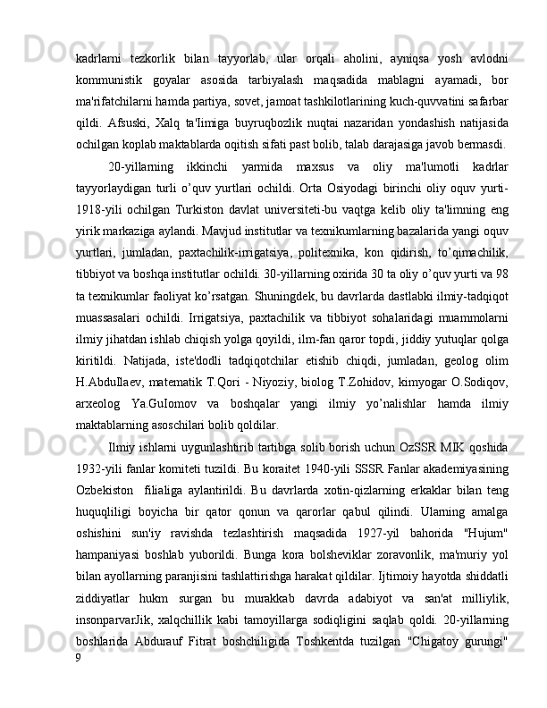 kadrlarni   tezkorlik   bilan   tayyorlab,   ular   orqali   aholini,   ayniqsa   yosh   avlodni
kommunistik   goyalar   asosida   tarbiyalash   maqsadida   mablagni   ayamadi,   bor
ma'rifatchilarni hamda partiya, sovet, jamoat tashkilotlarining kuch-quvvatini safarbar
qildi.   Afsuski,   Xalq   ta'Iimiga   buyruqbozlik   nuqtai   nazaridan   yondashish   natijasida
ochilgan koplab maktablarda oqitish sifati past bolib, talab darajasiga javob bermasdi.
20-yillarning   ikkinchi   yarmida   maxsus   va   oliy   ma'lumotli   kadrlar
tayyorlaydigan   turli   o’quv   yurtlari   ochildi.   Orta   Osiyodagi   birinchi   oliy   oquv   yurti-
1918-yili   ochilgan   Turkiston   davlat   universiteti-bu   vaqtga   kelib   oliy   ta'limning   eng
yirik markaziga aylandi. Mavjud institutlar va texnikumlarning bazalarida yangi oquv
yurtlari,   jumladan,   paxtachilik-irrigatsiya,   politexnika,   kon   qidirish,   to’qimachilik,
tibbiyot va boshqa institutlar ochildi. 30-yillarning oxirida 30 ta oliy o’quv yurti va 98
ta texnikumlar faoliyat ko’rsatgan. Shuningdek, bu davrlarda dastlabki ilmiy-tadqiqot
muassasalari   ochildi.   Irrigatsiya,   paxtachilik   va   tibbiyot   sohalaridagi   muammolarni
ilmiy jihatdan ishlab chiqish yolga qoyildi, ilm-fan qaror topdi, jiddiy yutuqlar qolga
kiritildi.   Natijada,   iste'dodli   tadqiqotchilar   etishib   chiqdi,   jumladan,   geolog   olim
H.AbduIlaev,   matematik   T.Qori   -   Niyoziy,   biolog   T.Zohidov,   kimyogar   O.Sodiqov,
arxeolog   Ya.GuIomov   va   boshqalar   yangi   ilmiy   yo’nalishlar   hamda   ilmiy
maktablarning asoschilari bolib qoldilar.
Ilmiy ishlarni uygunlashtirib tartibga solib borish uchun OzSSR MIK qoshida
1932-yili fanlar komiteti tuzildi. Bu koraitet 1940-yili SSSR Fanlar akademiyasining
Ozbekiston     filialiga   aylantirildi.   Bu   davrlarda   xotin-qizlarning   erkaklar   bilan   teng
huquqliligi   boyicha   bir   qator   qonun   va   qarorlar   qabul   qilindi.   Ularning   amalga
oshishini   sun'iy   ravishda   tezlashtirish   maqsadida   1927-yil   bahorida   "Hujum"
hampaniyasi   boshlab   yuborildi.   Bunga   kora   bolsheviklar   zoravonlik,   ma'muriy   yol
bilan ayollarning paranjisini tashlattirishga harakat qildilar. Ijtimoiy hayotda shiddatli
ziddiyatlar   hukm   surgan   bu   murakkab   davrda   adabiyot   va   san'at   milliylik,
insonparvarJik,   xalqchillik   kabi   tamoyillarga   sodiqligini   saqlab   qoldi.   20-yillarning
boshlarida   Abdurauf   Fitrat   boshchiligida   Toshkentda   tuzilgan   "Chigatoy   gurungi"
9 