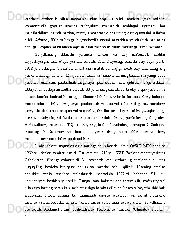 kadrlarni   tezkorlik   bilan   tayyorlab,   ular   orqali   aholini,   ayniqsa   yosh   avlodni
kommunistik   goyalar   asosida   tarbiyalash   maqsadida   mablagni   ayamadi,   bor
ma'rifatchilarni hamda partiya, sovet, jamoat tashkilotlarining kuch-quvvatini safarbar
qildi.   Afsuski,   Xalq   ta'Iimiga   buyruqbozlik   nuqtai   nazaridan   yondashish   natijasida
ochilgan koplab maktablarda oqitish sifati past bolib, talab darajasiga javob bermasdi.
20-yillarning   ikkinchi   yarmida   maxsus   va   oliy   ma'lumotli   kadrlar
tayyorlaydigan   turli   o’quv   yurtlari   ochildi.   Orta   Osiyodagi   birinchi   oliy   oquv   yurti-
1918-yili   ochilgan   Turkiston   davlat   universiteti-bu   vaqtga   kelib   oliy   ta'limning   eng
yirik markaziga aylandi. Mavjud institutlar va texnikumlarning bazalarida yangi oquv
yurtlari,   jumladan,   paxtachilik-irrigatsiya,   politexnika,   kon   qidirish,   to’qimachilik,
tibbiyot va boshqa institutlar ochildi. 30-yillarning oxirida 30 ta oliy o’quv yurti va 98
ta texnikumlar faoliyat ko’rsatgan. Shuningdek, bu davrlarda dastlabki ilmiy-tadqiqot
muassasalari   ochildi.   Irrigatsiya,   paxtachilik   va   tibbiyot   sohalaridagi   muammolarni
ilmiy jihatdan ishlab chiqish yolga qoyildi, ilm-fan qaror topdi, jiddiy yutuqlar qolga
kiritildi.   Natijada,   iste'dodli   tadqiqotchilar   etishib   chiqdi,   jumladan,   geolog   olim
H.AbduIlaev,   matematik   T.Qori   -   Niyoziy,   biolog   T.Zohidov,   kimyogar   O.Sodiqov,
arxeolog   Ya.GuIomov   va   boshqalar   yangi   ilmiy   yo’nalishlar   hamda   ilmiy
maktablarning asoschilari bolib qoldilar.
Ilmiy ishlarni uygunlashtirib tartibga solib borish uchun OzSSR MIK qoshida
1932-yili fanlar komiteti tuzildi. Bu koraitet 1940-yili SSSR Fanlar akademiyasining
Ozbekiston     filialiga   aylantirildi.   Bu   davrlarda   xotin-qizlarning   erkaklar   bilan   teng
huquqliligi   boyicha   bir   qator   qonun   va   qarorlar   qabul   qilindi.   Ularning   amalga
oshishini   sun'iy   ravishda   tezlashtirish   maqsadida   1927-yil   bahorida   "Hujum"
hampaniyasi   boshlab   yuborildi.   Bunga   kora   bolsheviklar   zoravonlik,   ma'muriy   yol
bilan ayollarning paranjisini tashlattirishga harakat qildilar. Ijtimoiy hayotda shiddatli
ziddiyatlar   hukm   surgan   bu   murakkab   davrda   adabiyot   va   san'at   milliylik,
insonparvarJik,   xalqchillik   kabi   tamoyillarga   sodiqligini   saqlab   qoldi.   20-yillarning
boshlarida   Abdurauf   Fitrat   boshchiligida   Toshkentda   tuzilgan   "Chigatoy   gurungi"
9