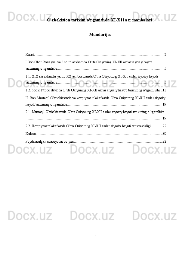 O’zbekiston tаriхini o’rganishda ХI-ХII аsr manbalari.
Mundarija:
Kirish ............................................................................................................................................... 2
I.Bob.Chor Rossiyasi va Sho’rolar davrida O’rta Osiyoning XI-XII asrlar siyosiy hayoti 
tarixining o’rganilishi ...................................................................................................................... 5
1.1. XIX asr ikkinchi yarmi XX asr boshlarida O’rta Osiyoning XI-XII asrlar siyosiy hayoti 
tarixining o’rganilishi ...................................................................................................................... 5
1.2. Sobiq Ittifoq davrida O’rta Osiyoning XI-XII asrlar siyosiy hayoti tarixining o’rganilishi ... 13
II. Bob Mustaqil O’zbekistonda va xorijiy mamlakatlarida O’rta Osiyoning XI-XII asrlar siyosiy 
hayoti tarixining o’rganilishi ......................................................................................................... 19
2.1. Mustaqil O’zbekistonda O’rta Osiyoning XI-XII asrlar siyosiy hayoti tarixining o’rganilishi
....................................................................................................................................................... 19
2.2. Xorijiy mamlakatlarida O’rta Osiyoning XI-XII asrlar siyosiy hayoti tarixnavisligi ............ 22
Xulosa ............................................................................................................................................ 30
Foydalanilgan adabiyotlar ro’yxati: ............................................................................................... 33
1 