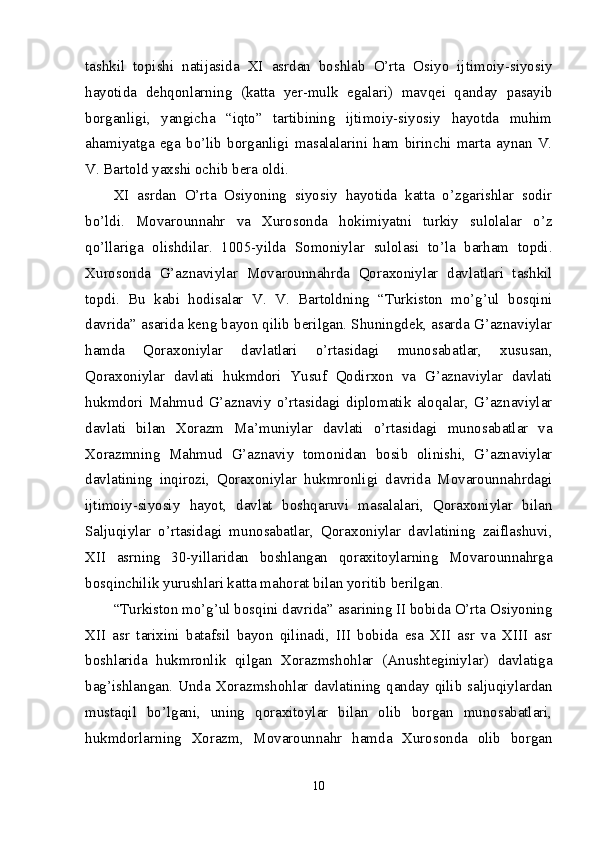 tashkil   topishi   natijasida   XI   asrdan   boshlab   O’rta   Osiyo   ijtimoiy-siyosiy
hayotida   dehqonlarning   (katta   yer-mulk   egalari)   mavqei   qanday   pasayib
borganligi,   yangicha   “iqto”   tartibining   ijtimoiy-siyosiy   hayotda   muhim
ahamiyatga   ega   bo’lib   borganligi   masalalarini   ham   birinchi   marta   aynan   V.
V. Bartold yaxshi ochib bera oldi. 
XI   asrdan   O’rta   Osiyoning   siyosiy   hayotida   katta   o’zgarishlar   sodir
bo’ldi.   Movarounnahr   va   Xurosonda   hokimiyatni   turkiy   sulolalar   o’z
qo’llariga   olishdilar.   1005-yilda   Somoniylar   sulolasi   to’la   barham   topdi.
Xurosonda   G’aznaviylar   Movarounnahrda   Qoraxoniylar   davlatlari   tashkil
topdi.   Bu   kabi   hodisalar   V.   V.   Bartoldning   “Turkiston   mo’g’ul   bosqini
davrida” asarida keng bayon qilib berilgan. Shuningdek, asarda G’aznaviylar
hamda   Qoraxoniylar   davlatlari   o’rtasidagi   munosabatlar,   xususan,
Qoraxoniylar   davlati   hukmdori   Yusuf   Qodirxon   va   G’aznaviylar   davlati
hukmdori   Mahmud   G’aznaviy   o’rtasidagi   diplomatik   aloqalar,   G’aznaviylar
davlati   bilan   Xorazm   Ma’muniylar   davlati   o’rtasidagi   munosabatlar   va
Xorazmning   Mahmud   G’aznaviy   tomonidan   bosib   olinishi,   G’aznaviylar
davlatining   inqirozi,   Qoraxoniylar   hukmronligi   davrida   Movarounnahrdagi
ijtimoiy-siyosiy   hayot,   davlat   boshqaruvi   masalalari,   Qoraxoniylar   bilan
Saljuqiylar   o’rtasidagi   munosabatlar,   Qoraxoniylar   davlatining   zaiflashuvi,
XII   asrning   30-yillaridan   boshlangan   qoraxitoylarning   Movarounnahrga
bosqinchilik yurushlari katta mahorat bilan yoritib berilgan. 
“Turkiston mo’g’ul bosqini davrida” asarining II bobida O’rta Osiyoning
XII   asr   tarixini   batafsil   bayon   qilinadi,   III   bobida   esa   XII   asr   va   XIII   asr
boshlarida   hukmronlik   qilgan   Xorazmshohlar   (Anushteginiylar)   davlatiga
bag’ishlangan. Unda  Xorazmshohlar  davlatining  qanday  qilib saljuqiylardan
mustaqil   bo’lgani,   uning   qoraxitoylar   bilan   olib   borgan   munosabatlari,
hukmdorlarning   Xorazm,   Movarounnahr   hamda   Xurosonda   olib   borgan
10 