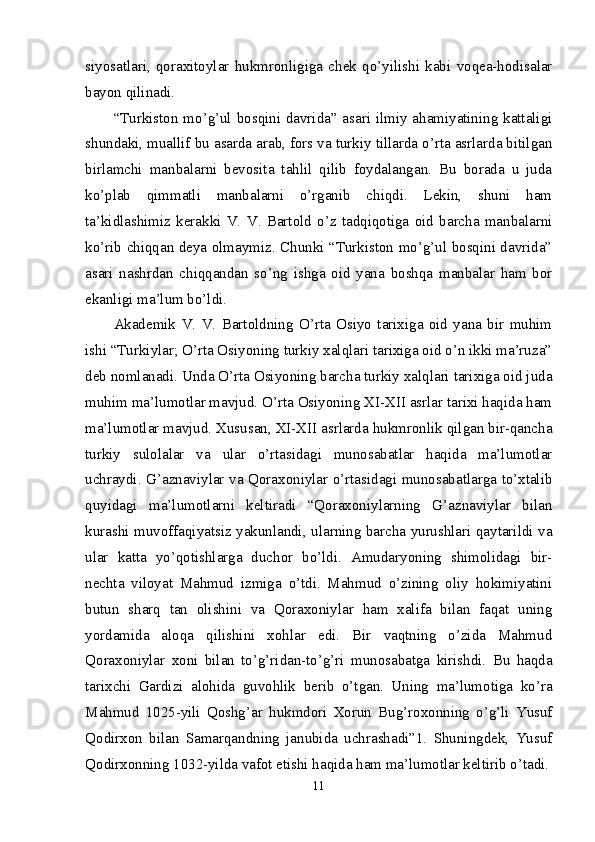 siyosatlari,   qoraxitoylar   hukmronligiga   chek   qo’yilishi   kabi   voqea-hodisalar
bayon qilinadi. 
“Turkiston mo’g’ul bosqini davrida” asari ilmiy ahamiyatining kattaligi
shundaki, muallif bu asarda arab, fors va turkiy tillarda o’rta asrlarda bitilgan
birlamchi   manbalarni   bevosita   tahlil   qilib   foydalangan.   Bu   borada   u   juda
ko’plab   qimmatli   manbalarni   o’rganib   chiqdi.   Lekin,   shuni   ham
ta’kidlashimiz   kerakki   V.   V.   Bartold   o’z   tadqiqotiga   oid   barcha   manbalarni
ko’rib chiqqan deya olmaymiz. Chunki “Turkiston mo’g’ul bosqini davrida”
asari   nashrdan   chiqqandan   so’ng   ishga   oid   yana   boshqa   manbalar   ham   bor
ekanligi ma’lum bo’ldi. 
Akademik   V.   V.   Bartoldning   O’rta   Osiyo   tarixiga   oid   yana   bir   muhim
ishi “Turkiylar; O’rta Osiyoning turkiy xalqlari tarixiga oid o’n ikki ma’ruza”
deb nomlanadi. Unda O’rta Osiyoning barcha turkiy xalqlari tarixiga oid juda
muhim ma’lumotlar mavjud. O’rta Osiyoning XI-XII asrlar tarixi haqida ham
ma’lumotlar mavjud. Xususan, XI-XII asrlarda hukmronlik qilgan bir-qancha
turkiy   sulolalar   va   ular   o’rtasidagi   munosabatlar   haqida   ma’lumotlar
uchraydi. G’aznaviylar va Qoraxoniylar o’rtasidagi munosabatlarga to’xtalib
quyidagi   ma’lumotlarni   keltiradi   “Qoraxoniylarning   G’aznaviylar   bilan
kurashi muvoffaqiyatsiz yakunlandi, ularning barcha yurushlari qaytarildi va
ular   katta   yo’qotishlarga   duchor   bo’ldi.   Amudaryoning   shimolidagi   bir-
nechta   viloyat   Mahmud   izmiga   o’tdi.   Mahmud   o’zining   oliy   hokimiyatini
butun   sharq   tan   olishini   va   Qoraxoniylar   ham   xalifa   bilan   faqat   uning
yordamida   aloqa   qilishini   xohlar   edi.   Bir   vaqtning   o’zida   Mahmud
Qoraxoniylar   xoni   bilan   to’g’ridan-to’g’ri   munosabatga   kirishdi.   Bu   haqda
tarixchi   Gardizi   alohida   guvohlik   berib   o’tgan.   Uning   ma’lumotiga   ko’ra
Mahmud   1025-yili   Qoshg’ar   hukmdori   Xorun   Bug’roxonning   o’g’li   Yusuf
Qodirxon   bilan   Samarqandning   janubida   uchrashadi”1.   Shuningdek,   Yusuf
Qodirxonning 1032-yilda vafot etishi haqida ham ma’lumotlar keltirib o’tadi.
11 